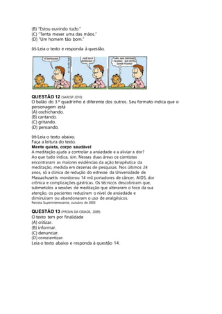 (B) “Estou ouvindo tudo.” 
(C) “Tenta mexer uma das mãos.” 
(D) “Um homem tão bom.” 
D5-Leia o texto e responda à questão. 
QUESTÃO 12 (SARESP 2010) 
O balão do 3.º quadrinho é diferente dos outros. Seu formato indica que o 
personagem está 
(A) cochichando. 
(B) cantando. 
(C) gritando. 
(D) pensando. 
D9-Leia o texto abaixo. 
Faça a leitura do texto. 
Mente quieta, corpo saudável 
A meditação ajuda a controlar a ansiedade e a aliviar a dor? 
Ao que tudo indica, sim. Nessas duas áreas os cientistas 
encontraram as maiores evidências da ação terapêutica da 
meditação, medida em dezenas de pesquisas. Nos últimos 24 
anos, só a clínica de redução do estresse da Universidade de 
Massachusetts monitorou 14 mil portadores de câncer, AIDS, dor 
crônica e complicações gástricas. Os técnicos descobriram que, 
submetidos a sessões de meditação que alteraram o foco da sua 
atenção, os pacientes reduziram o nível de ansiedade e 
diminuíram ou abandonaram o uso de analgésicos. 
Revista Superinteressante, outubro de 2003 
QUESTÃO 13 (PROVA DA CIDADE, 2009) 
O texto tem por finalidade 
(A) criticar. 
(B) informar. 
(C) denunciar. 
(D) conscientizar. 
Leia o texto abaixo e responda à questão 14. 
 