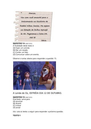 QUESTÃO 14 (SAEP 2012) 
A finalidade deste texto é 
(A) Fazer um convite. 
(B) Dar um recado. 
(C) Contar um fato. 
(D) Comunicar sobre um evento. 
Observe o cartaz abaixo para responder a questão 15. 
A Lenda de Oz, ESTRÉIA DIA 12 DE OUTUBRO. 
QUESTÃO 15 (SAEP 2013) 
Esse texto serve para 
(A) anunciar 
(B) divertir 
(C) criticar 
(D) avisar 
D15- Leia os textos a seguir para responder a próxima questão: 
TEXTO 1 
 