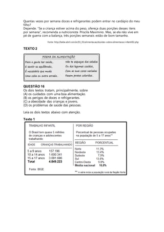 Quantas vezes por semana doces e refrigerantes podem entrar no cardápio do meu 
filho? 
Depende. “Se a criança estiver acima do peso, ofereça duas porções desses itens 
por semana”, recomenda a nutricionista Priscila Maximino. Mas, se ela não vive em 
pé de guerra com a balança, três porções semanais estão de bom tamanho. 
Fonte: http://bebe.abril.com.br/03_05/alimentacao/duvidas-sobre-alimentacao-infantil02.php 
TEXTO 2 
QUESTÃO 16 
Os dois textos tratam, principalmente, sobre 
(A) os cuidados com uma boa alimentação. 
(B) os perigos de doces e refrigerantes. 
(C) a obesidade das crianças e jovens. 
(D) os problemas de saúde das pessoas. 
Leia os dois textos abaixo com atenção. 
Texto 1 
 