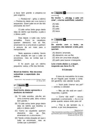 a boca bem grande e preparou-se
para engoli-lo.
— Perdoa-me! - gritou o ratinho
— Perdoa-me desta vez e eu nunca o
esquecerei. Quem sabe se um dia não
precisarás de mim?
O Leão achou tanta graça desta
ideia do ratinho que levantou a pata e
o deixou partir.
Dias depois o Leão caiu numa
armadilha. Como os caçadores
queriam oferecê-lo vivo ao Rei,
amarraram-no a uma árvore e partiram
à procura de um meio para o
transportarem.
Nisto, apareceu o ratinho. Vendo
a triste situação em que o Leão se
encontrava, roeu as cordas que o
prendiam.
E foi assim que um ratinho
pequenino salvou o Rei dos Animais.
Moral da história: Não devemos
subestimar a capacidade dos
outros.
Disponív el em: <http://pensador.uol.com.br/fabulas>. Acesso
em: 05 dez. 2015.
D7 Questão 6 –––––––––––––––––––
–––––––|
Qual trecho abaixo apresenta o
desfecho da história?
(A) “O Leão acordou, pôs-lhe em
cima a enorme pata, abriu a boca
bem grande...”
(B) “O Leão achou tanta graça desta
ideia do ratinho que levantou a
pata e o deixou partir.”
(C) “Como os caçadores queriam
oferecê-lo vivo ao Rei,
amarraram-no a uma árvore...”
(D) “Vendo a triste situação em que o
Leão se encontrava, roeu as
cordas que o prendiam.”
D2 Questão 7 –––––––––––––––––––
–––––––|
No trecho “... pôs-lhe a pata em
cima”, o termo sublinhado substitui
(A) leão.
(B) rato.
(C) pata.
(D) boca.
D1 Questão 8 –––––––––––––––––––
––––––|
De acordo com o texto, os
caçadores não mataram o leão, pois
queriam
(A) deixá-lo amarrado.
(B) oferecê-lo vivo ao Rei.
(C) vê-lo em uma triste situação.
(D) partir para buscar o transporte.
Leia o texto abaixo e, a seguir,
responda aos itens 9 e 10.
O Cobrador
O dono do mercadinho foi à casa
de um freguês para receber a conta.
Um garotinho veio atender à porta.
— Você pode chamar seu pai?
— solicitou o cobrador.
— Meu pai não está em casa! -
respondeu o garoto.
— Como não está? - recuou
espantado o comerciante — Eu o vi na
janela quando estava vindo para cá!
— Pois é, ele também viu o
senhor, e por isso desapareceu.
Disponível em:
<http://mariadantas.spaceblog.com.br/384729/piadas-
que-infantins-para-rir-ler-e-trabalhar-na-sala-de-aula/>.
Acesso em: 29 nov. 2015.
 