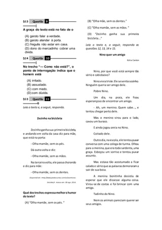 D13 Questão 9 ––––––––––––––––––
––––––––|
A graça do texto está no fato de o
(A) garoto falar a verdade.
(B) garoto atender à porta.
(C) freguês não estar em casa.
(D) dono do mercadinho cobrar uma
dívida.
D14 Questão 10 –––––––––––––––––
––––––––|
No trecho “— Como não está?”, o
ponto de interrogação indica que o
homem está
(A) irritado.
(B) assustado.
(C) com medo.
(D) com dúvida.
D13 Questão 11 –––––––––––––––––
–––––––––◊
Leia o texto e, a seguir, responda.
Zezinho na bicicleta
Zezinhoganhasua primeirabicicleta,
e andando em volta da casa diz para mãe,
que está na porta:
- Olha mamãe, sem os pés.
Dá outra volta e diz:
- Olha mamãe, sem as mãos.
Na terceiravolta,ele passachorando
e diz para mãe:
- Olha mamãe, sem os dentes.
Disponível em: <http://www.piadascurtas.com.br/zezinhona-
bicicleta/>. Acesso em: 08 ago. 2016.
Qual dostrechos expressamelhorohumor
do texto?
(A) “Olha mamãe, sem os pés. ”
(B) “Olha mãe, sem os dentes.”
(C) “Olha mamãe, sem as mãos. ”
(D) “Zezinho ganha sua primeira
bicicleta...”
Leia o texto e, a seguir, responda as
questões 12, 13, 14 e 15.
Nino quer um amigo
Kátia Canton
Nino, por que você está sempre tão
sério e cabisbaixo?
Ninoviviatriste.Ele sesentiasozinho.
Ninguém queria ser amigo dele.
Pobre Nino.
Um dia, na praia, ele ficou
esperançoso de encontrar um amigo.
- Ah, um menino. Quem sabe..., e
tentou chegar perto dele.
Mas o menino virou para o lado,
cavou um buraco.
E ainda jogou areia no Nino.
Coitado dele.
Outrodia,naescola,ele tentoupuxar
conversa com uma colega de turma. Olhou
para a menina,que era toda sardenta,uma
graça. Esboçou um sorriso e tentou puxar
assunto.
Mas estava tão acostumado a ficar
caladoe sérioque aspalavrasdemorarama
sair de sua boca.
A menina bonitinha desistiu de
esperar que ele dissesse alguma coisa.
Virou-se de costas e foi brincar com uma
amiga.
Tadinho do Nino.
Nem os animais pareciam querer ser
seus amigos.
 