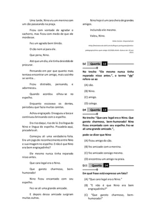 Uma tarde,Ninoviuum meninocom
um cão passeando na praça.
Ficou com vontade de agradar o
cachorro, mas ficou com medo de que ele
mordesse.
Fez um agrado bem tímido.
O cão nem aí para ele.
Que pena, Nino.
Até que umdia,ele tinhadesistidode
procurar.
Pensando em por que quanto mais
tentava encontrar um amigo, mais sozinho
se sentia...
Ficou distraído, pensando, e
adormeceu.
Quando acordou olhou-se no
espelho.
Enquanto escovava os dentes,
percebeu que fazia muitas caretas.
Achouengraçado.Enxaguoua bocae
continuou brincando com o espelho.
Era risodaqui,riso de lá.Eralínguado
Nino e língua do espelho. Piscadela aqui,
piscadela ali.
Começou ali uma verdadeira folia.
Era um jogode reconhecimentoentre Nino
e suaimagemno espelho.Enãoé que Nino
era bem engraçadinho?
Ele mesmo nunca tinha reparado
nisso antes.
Que cara legal era o Nino.
Que garoto charmoso, bem-
humorado!
Nino ficou encantado com seu
espelho.
Fez-se ali uma grande amizade.
E depois dessa amizade surgiram
muitas outras.
Ninohoje é umcaracheiode grandes
amigos.
Incluindo ele mesmo.
Valeu, Nino.
Kátia Canton. Disponível em:
<http://revistaescola.abril.com.br/lingua-portuguesa/pratica-
pedagogica/nino-quer-amigo-423368.shtml>. Acesso em: 10 out.
2015.
D2 Questão 12 ––––––––––––––––––
–––––––––◊
No trecho “Ele mesmo nunca tinha
reparado nisso antes.”, o termo “ele”
refere-se ao
(A) cão.
(B) Nino.
(C) amigo.
(D) colega.
D4 Questão 13 ––––––––––––––––––
–––––––––◊
No trecho “Que cara legal era o Nino. Que
garoto charmoso, bem-humorado! Nino
ficou encantado com seu espelho. Fez-se
ali uma grande amizade.”,
pode-se dizer que Nino
(A) ficou amigo do cão.
(B) fez amizade com a menina.
(C) fez amizade consigo mesmo.
(D) encontrou um amigo na praia.
D11 Questão 14 –––––––––––––––––
–––––––––◊
Em qual frase está expresso um fato?
(A) “Que cara legal era o Nino.”
(B) “E não é que Nino era bem
engraçadinho?”
(C) “Que garoto charmoso, bem-
humorado!”
 