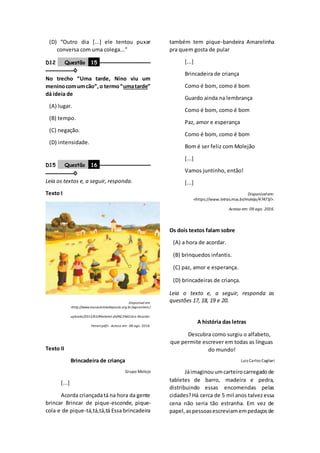 (D) “Outro dia [...] ele tentou puxar
conversa com uma colega...”
D12 Questão 15 –––––––––––––––––
–––––––––◊
No trecho “Uma tarde, Nino viu um
meninocomumcão”,o termo“umatarde”
dá ideia de
(A) lugar.
(B) tempo.
(C) negação.
(D) intensidade.
D15 Questão 16 –––––––––––––––––
–––––––––◊
Leia os textos e, a seguir, responda.
Texto I
Disponível em:
<http://www.museuinimadepaula.org.br/wpcontent/
uploads/2012/03/Material-did%C3%A1tico-Ricardo-
Ferrari.pdf>. Acesso em: 08 ago. 2016.
Texto II
Brincadeira de criança
Grupo Molejo
[...]
Acorda criançadatá na hora da gente
brincar Brincar de pique-esconde, pique-
cola e de pique-tá,tá,tá,tá Essa brincadeira
também tem pique-bandeira Amarelinha
pra quem gosta de pular
[...]
Brincadeira de criança
Como é bom, como é bom
Guardo ainda na lembrança
Como é bom, como é bom
Paz, amor e esperança
Como é bom, como é bom
Bom é ser feliz com Molejão
[...]
Vamos juntinho, então!
[...]
Disponívelem:
<https://www.letras.mus.br/molejo/47473/>.
Acesso em: 09 ago. 2016.
Os dois textos falam sobre
(A) a hora de acordar.
(B) brinquedos infantis.
(C) paz, amor e esperança.
(D) brincadeiras de criança.
Leia o texto e, a seguir, responda as
questões 17, 18, 19 e 20.
A história das letras
Descubra como surgiu o alfabeto,
que permite escrever em todas as línguas
do mundo!
Luiz Carlos Cagliari
Jáimaginouumcarteirocarregadode
tabletes de barro, madeira e pedra,
distribuindo essas encomendas pelas
cidades?Há cerca de 5 mil anos talvezessa
cena não seria tão estranha. Em vez de
papel,aspessoasescreviamempedaçosde
 