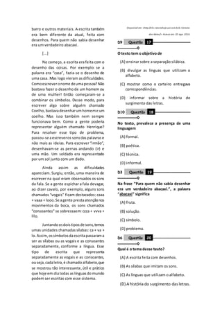 barro e outros materiais. A escrita também
era bem diferente da atual, feita com
desenhos. Para quem não sabia desenhar
era um verdadeiro abacaxi.
[...]
No começo, a escrita era feita com o
desenho das coisas. Por exemplo: se a
palavra era “casa”, fazia-se o desenho de
uma casa. Mas logo vieram as dificuldades.
Comoescreveronome deumapessoa?Não
bastava fazer o desenho de um homem ou
de uma mulher! Então começaram-se a
combinar os símbolos. Desse modo, para
escrever algo sobre alguém chamado
Coelho,bastavadesenharumhomeme um
coelho. Mas isso também nem sempre
funcionava bem. Como a gente poderia
representar alguém chamado Henrique?
Para resolver esse tipo de problema,
passou-se aescreveros sonsdas palavrase
não mais as ideias. Para escrever “irmão”,
desenhavam-se as pernas andando (ir) e
uma mão. Um soldado era representado
por um sol junto com um dado.
Ainda assim as dificuldades
apareciam. Surgiu, então, uma maneira de
escrever na qual eram observados os sons
da fala. Se a gente espichar a fala devagar,
ao dizer cavalo, por exemplo, alguns sons
chamados “vogais” ficam destacados: caaa
+ vaaa + looo.Se agente prestaatençãonos
movimentos da boca, os sons chamados
“consoantes” se sobressaem: ccca + vvva +
lllo.
Juntandoosdoistiposde sons,temos
umas unidades chamadas sílabas: ca + va +
lo.Assim,ossímbolosdaescritapassarama
ser as sílabas ou as vogais e as consoantes
separadamente, conforme a língua. Esse
tipo de escrita que representa
separadamente as vogais e as consoantes,
ouseja,cadaletra,é chamado alfabeto,que
se mostrou tão interessante,útil e prático
que hoje em diatodas as línguasdo mundo
podem ser escritas com esse sistema.
Disponível em: <http://chc.cienciahoje.uol.com.br/a-historia-
das-letras/>. Acesso em: 05 ago. 2016.
D9 Questão 17 ––––––––––––––––––
–––––––––◊
O texto tem o objetivo de
(A) ensinar sobre a separação silábica.
(B) divulgar as línguas que utilizam o
alfabeto.
(C) mostrar como o carteiro entregava
correspondências.
(D) informar sobre a história do
surgimento das letras.
D10 Questão 18 –––––––––––––––––
–––––––––◊
No texto, prevalece a presença de uma
linguagem
(A) formal.
(B) poética.
(C) técnica.
(D) informal.
D3 Questão 19 ––––––––––––––––––
–––––––––◊
Na frase “Para quem não sabia desenhar
era um verdadeiro abacaxi.”, a palavra
“abacaxi” significa
(A) fruta.
(B) solução.
(C) símbolo.
(D) problema.
D6 Questão 20 ––––––––––––––––––
–––––––––◊
Qual é o tema desse texto?
(A) A escrita feita com desenhos.
(B) As sílabas que imitam os sons.
(C) As línguas que utilizam o alfabeto.
(D) A história do surgimento das letras.
 