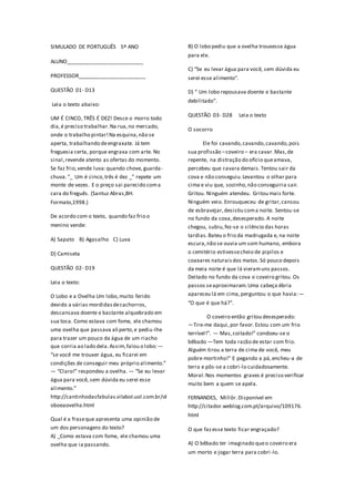 SIMULADO DE PORTUGUÊS 5º ANO
ALUNO__________________________
PROFESSOR_______________________
QUESTÃO 01- D13
Leia o texto abaixo:
UM É CINCO, TRÊS É DEZ! Desce o morro todo
dia,é preciso trabalhar.Na rua,no mercado,
onde o trabalho pintar!Na esquina,não se
aperta, trabalhando deengraxate. Já tem
freguesia certa, porque engraxa com arte. No
sinal,revende atento as ofertas do momento.
Se faz frio,vende luva:quando chove, guarda-
chuva.“_ Um é cinco,três é dez _” repete um
monte de vezes. E o preço sai parecido coma
cara do freguês. (Santuz Abras,BH.
Formato,1998.)
De acordo com o texto, quando faz frio o
menino vende:
A) Sapato B) Agasalho C) Luva
D) Camiseta
QUESTÃO 02- D19
Leia o texto:
O Lobo e a Ovelha Um lobo,muito ferido
devido a várias mordidasdecachorros,
descansava doente e bastante alquebrado em
sua toca. Como estava com fome, ele chamou
uma ovelha que passava ali perto,e pediu-lhe
para trazer um pouco da água de um riacho
que corria ao lado dela.Assim,falou o lobo:―
“se você me trouxer água, eu ficarei em
condições de conseguir meu próprio alimento.”
― “Claro!” respondeu a ovelha. ― “Se eu levar
água para você, sem dúvida eu serei esse
alimento.”
http://cantinhodasfabulas.vilabol.uol.com.br/ol
oboeaovelha.html
Qual é a fraseque apresenta uma opinião de
um dos personagens do texto?
A) _Como estava com fome, ele chamou uma
ovelha que ia passando.
B) O lobo pediu que a ovelha trouxesse água
para ele.
C) “Se eu levar água para você, sem dúvida eu
serei esse alimento”.
D) “ Um lobo repousava doente e bastante
debilitado”.
QUESTÃO 03- D28 Leia o texto
O socorro
Ele foi cavando,cavando,cavando,pois
sua profissão –coveiro – era cavar.Mas,de
repente, na distração do ofício queamava,
percebeu que cavara demais.Tentou sair da
cova e não conseguiu.Levantou o olhar para
cima e viu que, sozinho,não conseguiria sair.
Gritou. Ninguém atendeu. Gritou mais forte.
Ninguém veio. Enrouqueceu de gritar,cansou
de esbravejar,desistiu coma noite. Sentou-se
no fundo da cova,desesperado. A noite
chegou, subiu,fez-se o silêncio das horas
tardias.Bateu o frio da madrugada e, na noite
escura,não se ouvia um som humano, embora
o cemitério estivessecheio de pipilos e
coaxares naturaisdos matos.Só pouco depois
da meia noite é que lá vieramuns passos.
Deitado no fundo da cova o coveiro gritou. Os
passos seaproximaram.Uma cabeça ébria
apareceu lá em cima,perguntou o que havia:―
“O que é que há?”.
O coveiro então gritou desesperado:
―Tire-me daqui,por favor.Estou com um frio
terrível!”. ― Mas,coitado!” condoeu-se o
bêbado ―Tem toda razão de estar com frio.
Alguém tirou a terra de cima de você, meu
pobre mortinho!” E pegando a pá,encheu-a de
terra e pôs-se a cobri-lo cuidadosamente.
Moral:Nos momentos graves é preciso verificar
muito bem a quem se apela.
FERNANDES, Millôr.Disponível em
http://citador.weblog.com.pt/arquivo/109176.
html
O que fazesse texto ficar engraçado?
A) O bêbado ter imaginado queo coveiro era
um morto e jogar terra para cobri-lo.
 