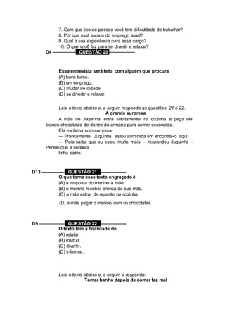 7. Com que tipo de pessoa você tem dificuldade de trabalhar?
8. Por que está saindo do emprego atual?
9. Qual a sua experiência para esse cargo?
10. O que você faz para se divertir e relaxar?
D4 ––––––––– QUESTÃO 20 ––––––––––
Essa entrevista será feita com alguém que procura
(A) bons livros.
(B) um emprego.
(C) mudar de cidade.
(D) se divertir e relaxar.
Leia o texto abaixo e, a seguir, responda as questões 21 e 22..
A grande surpresa
A mãe de Juquinha entra subitamente na cozinha e pega ele
tirando chocolates de dentro do armário para comer escondido.
Ela exclama com surpresa:
— Francamente, Juquinha, estou admirada em encontrá-lo aqui!
— Pois saiba que eu estou muito mais! – respondeu Juquinha -
Pensei que a senhora
tinha saído.
D13 ––––––––– QUESTÃO 21 ––––––––––
O que torna esse texto engraçado é
(A) a resposta do menino à mãe.
(B) o menino receber bronca de sua mãe.
(C) a mãe entrar de repente na cozinha.
(D) a mãe pegar o menino com os chocolates.
D9 –––––––––– QUESTÃO 22 ––––––––––
O texto tem a finalidade de
(A) relatar.
(B) instruir.
(C) divertir.
(D) informar.
Leia o texto abaixo e, a seguir, e responda:
Tomar banho depois de comer faz mal
 