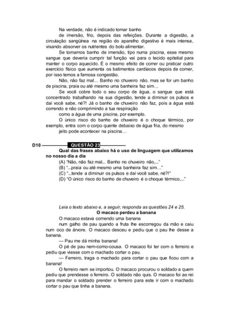 Na verdade, não é indicado tomar banho
de imersão, frio, depois das refeições. Durante a digestão, a
circulação sangüínea na região do aparelho digestivo é mais intensa,
visando absorver os nutrientes do bolo alimentar.
Se tomamos banho de imersão, tipo numa piscina, esse mesmo
sangue que deveria cumprir tal função vai para o tecido epitelial para
manter o corpo aquecido. É o mesmo efeito de correr ou praticar outro
exercício físico que aumenta os batimentos cardíacos depois de comer,
por isso temos a famosa congestão.
Não, não faz mal… Banho no chuveiro não, mas se for um banho
de piscina, praia ou até mesmo uma banheira faz sim…
Se você cobre todo o seu corpo de água, o sangue que está
concentrado trabalhando na sua digestão, tende a diminuir os pulsos e
dai você sabe, né?! Já o banho de chuveiro não faz, pois a água está
correndo e não comprimindo a tua respiração
como a água de uma piscina, por exemplo.
O único risco do banho de chuveiro é o choque térmico, por
exemplo, entra com o corpo quente debaixo de água fria, do mesmo
jeito pode acontecer na piscina…
D10 –––––––––– QUESTÃO 23––––––––––
Qual das frases abaixo há o uso de linguagem que utilizamos
no nosso dia a dia
(A) “Não, não faz mal... Banho no chuveiro não,...”
(B) “...praia ou até mesmo uma banheira faz sim…”
(C) “...tende a diminuir os pulsos e dai você sabe, né?!”
(D) “O único risco do banho de chuveiro é o choque térmico,...”
Leia o texto abaixo e, a seguir, responda as questões 24 e 25.
O macaco perdeu a banana
O macaco estava comendo uma banana
num galho de pau quando a fruta lhe escorregou da mão e caiu
num oco de árvore. O macaco desceu e pediu que o pau lhe desse a
banana.
— Pau me dá minha banana!
O pé de pau nem-como-cousa. O macaco foi ter com o ferreiro e
pediu que viesse com o machado cortar o pau.
— Ferreiro, traga o machado para cortar o pau que ficou com a
banana!
O ferreiro nem se importou. O macaco procurou o soldado a quem
pediu que prendesse o ferreiro. O soldado não quis. O macaco foi ao rei
para mandar o soldado prender o ferreiro para este ir com o machado
cortar o pau que tinha a banana.
 
