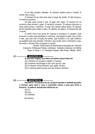 O rei não prestou atenção. O macaco apelou para a rainha. A
rainha não o ouviu.
O macaco foi ao rato para roer a roupa da rainha. O rato recusou.
O macaco recorreu
ao gato para comer o rato. O gato nem ligou. O macaco foi ao
cachorro para morder o gato. O cachorro recusou. O macaco procurou a
onça para comer o cachorro. A onça não esteve pelos autos. O macaco
foi ao caçador para matar a onça. O caçador se negou. O macaco foi até
a morte.
A morte ficou com pena do macaco e ameaçou o caçador, este
procurou a onça, que perseguiu o cachorro, que seguiu o gato, que correu
o rato, que quis roer a roupa da rainha, que mandou o rei, que ordenou
ao soldado que quis prender o ferreiro, que cortou com o machado o pau,
de onde o macaco tirou a banana e comeu.
Contos Tradicionais do Brasil para crianças/Luís Cãmara
Cascudo; O Macaco Perdeu a Banana, Coleção Literatura em Minha
Casa. 4ª série. v. 5. Tradição Popular; São Paulo: Global, 2003.
D7 –––––––––– QUESTÃO 24 ––––––––––
O que deu origem aos fatos narrados nesse texto foi
(A) o ferreiro se recusar a ajudar o macaco.
(B) a banana escorregar e cair num oco de pau.
(C) o macaco comer banana num galho de pau.
(D) o macaco pedir ao pau que lhe desse a banana.
D2 –––––––––– QUESTÃO 25 ––––––––––
No trecho “O macaco foi ao rei para mandar o soldado prender
o ferreiro para este ir com o machado cortar o pau que tinha a
banana”, a palavra destacada refere-se ao
(A) rei
(B) pau.
(C) soldado.
(D) ferreiro
 