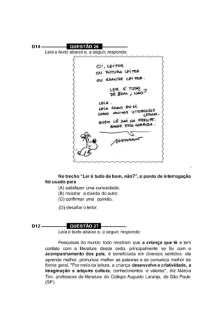 D14 –––––––––– QUESTÃO 26 ––––––––––
Leia o texto abaixo e, a seguir, responda:
.
No trecho “Ler é tudo de bom, não?”, o ponto de interrogação
foi usado para
(A) satisfazer uma curiosidade.
(B) mostrar a dúvida do autor.
(C) confirmar uma opinião.
(D) desafiar o leitor.
D12 –––––––––– QUESTÃO 27 ––––––––––
Leia o texto abaixo e, a seguir, responda:
Pesquisas do mundo todo mostram que a criança que lê e tem
contato com a literatura desde cedo, principalmente se for com o
acompanhamento dos pais, é beneficiada em diversos sentidos: ela
aprende melhor, pronuncia melhor as palavras e se comunica melhor de
forma geral. "Por meio da leitura, a criança desenvolve a criatividade, a
imaginação e adquire cultura, conhecimentos e valores", diz Márcia
Tim, professora de literatura do Colégio Augusto Laranja, de São Paulo
(SP).
 