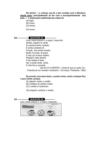 No trecho “...a criança que lê e tem contato com a literatura
desde cedo, principalmente se for com o acompanhamento dos
pais,...” a expressão sublinhada dá a ideia de
(A) lugar.
(B) modo.
(C) tempo.
(D) causa.
D8 –––––––––– QUESTÃO 28 ––––––––––
Leia o texto abaixo e, a seguir, responda:
Sertão, argúem te cantô,
Eu sempre tenho cantado
E ainda cantando tô,
Pruquê, meu torrão amado,
Munto te prezo, te quero
E vejo qui os teus mistéro
Ninguém sabe decifrá.
A tua beleza é tanta,
Qui o poeta canta, canta,
E inda fica o quicantá.
(De EU E O SERTÃO - Cante lá que eu canto Cá -
Filosofia de um trovador nordestino - Ed.Vozes, Petrópolis, 1982)
De acordo com esse texto, o poeta canta, canta e sempre fica
o que cantar, porque
(A) alguém cantou o sertão.
(B) a beleza do sertão é tanta.
(C) o sertão é misterioso.
(D) ninguém conhece o sertão.
D5 –––––––––– QUESTÃO 29 –––––––––
Leia o texto abaixo e, a seguir, responda:
 