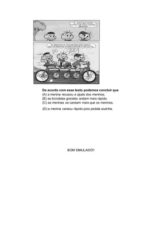 De acordo com esse texto podemos concluir que
(A) a menina recusou a ajuda dos meninos.
(B) as bicicletas grandes andam mais rápido.
(C) as meninas se cansam mais que os meninos.
(D) a menina cansou rápido pois pedala sozinha.
BOM SIMULADO!!
 