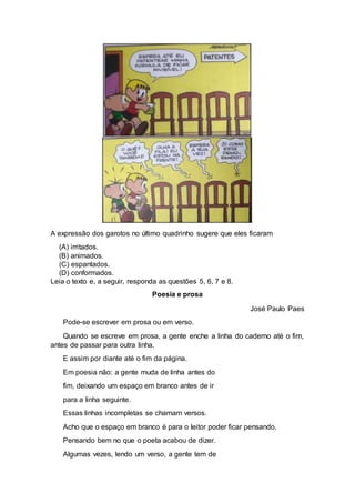 A expressão dos garotos no último quadrinho sugere que eles ficaram
(A) irritados.
(B) animados.
(C) espantados.
(D) conformados.
Leia o texto e, a seguir, responda as questões 5, 6, 7 e 8.
Poesia e prosa
José Paulo Paes
Pode-se escrever em prosa ou em verso.
Quando se escreve em prosa, a gente enche a linha do caderno até o fim,
antes de passar para outra linha.
E assim por diante até o fim da página.
Em poesia não: a gente muda de linha antes do
fim, deixando um espaço em branco antes de ir
para a linha seguinte.
Essas linhas incompletas se chamam versos.
Acho que o espaço em branco é para o leitor poder ficar pensando.
Pensando bem no que o poeta acabou de dizer.
Algumas vezes, lendo um verso, a gente tem de
 
