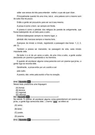 voltar aos versos de trás para entender melhor o que ele quer dizer.
Principalmente quando há uma rima, isto é, uma palavra com o mesmo som
de outra lida há pouco.
Então a gente vai procurá-la para ver se é isso mesmo.
A prosa é como o trem, vai sempre em frente.
A poesia é como o pêndulo dos relógios de parede de antigamente, que
ficava balançando de um lado para o outro.
Embora balançasse sempre no mesmo lugar, o
pêndulo não marcava sempre a mesma hora.
Avançava de minuto a minuto, registrando a passagem das horas: 1, 2, 3,
até 12.
Também a poesia vai marcando, na passagem da vida, cada minuto
importante dela.
De tanto ir e vir de um verso a outro, de uma rima a outra, a gente acaba
decorando um poema e guardando-o na memória.
E quando vê acontecer alguma coisa parecida com um poema que já leu, a
gente logo se recorda dele.
Geralmente, a prosa entra por um ouvido e sai
pelo outro.
A poesia, não: entra pelo ouvido e fica no coração.
D10 Questão 05 ––––––––––––––––––––––––––◊
Nesse texto predomina uma linguagem
(A) formal.
(B) técnica.
(C) regional.
(D) informal.
D2 Questão 06 ––––––––––––––––––––––––––◊
Na estrofe “E quando vê acontecer alguma coisa parecida/com um poema que
já leu, a gente logo se/recorda dele.”, o termo “dele” se refere ao
(A) verso.
(B) leitor.
(C) poeta.
(D) poema.
D12 Questão 07 ––––––––––––––––––––––––––◊
 