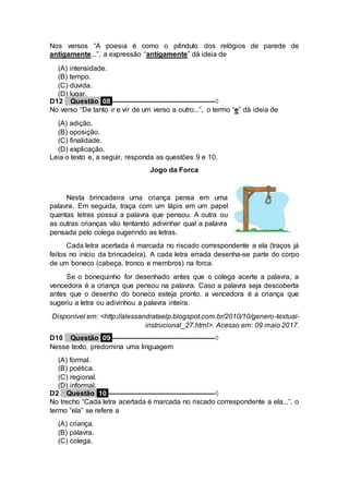 Nos versos “A poesia é como o pêndulo dos relógios de parede de
antigamente...”, a expressão “antigamente” dá ideia de
(A) intensidade.
(B) tempo.
(C) dúvida.
(D) lugar.
D12 Questão 08 ––––––––––––––––––––––––––◊
No verso “De tanto ir e vir de um verso a outro...”, o termo “e” dá ideia de
(A) adição.
(B) oposição.
(C) finalidade.
(D) explicação.
Leia o texto e, a seguir, responda as questões 9 e 10.
Jogo da Forca
Nesta brincadeira uma criança pensa em uma
palavra. Em seguida, traça com um lápis em um papel
quantas letras possui a palavra que pensou. A outra ou
as outras crianças vão tentando adivinhar qual a palavra
pensada pelo colega sugerindo as letras.
Cada letra acertada é marcada no riscado correspondente a ela (traços já
feitos no início da brincadeira). A cada letra errada desenha-se parte do corpo
de um boneco (cabeça, tronco e membros) na forca.
Se o bonequinho for desenhado antes que o colega acerte a palavra, a
vencedora é a criança que pensou na palavra. Caso a palavra seja descoberta
antes que o desenho do boneco esteja pronto, a vencedora é a criança que
sugeriu a letra ou adivinhou a palavra inteira.
Disponível em: <http://alessandrataelp.blogspot.com.br/2010/10/genero-textual-
instrucional_27.html>. Acesso em: 09 maio 2017.
D10 Questão 09 ––––––––––––––––––––––––––◊
Nesse texto, predomina uma linguagem
(A) formal.
(B) poética.
(C) regional.
(D) informal.
D2 Questão 10 –––––––––––––––––––––––––––◊
No trecho “Cada letra acertada é marcada no riscado correspondente a ela...”, o
termo “ela” se refere a
(A) criança.
(B) palavra.
(C) colega.
 