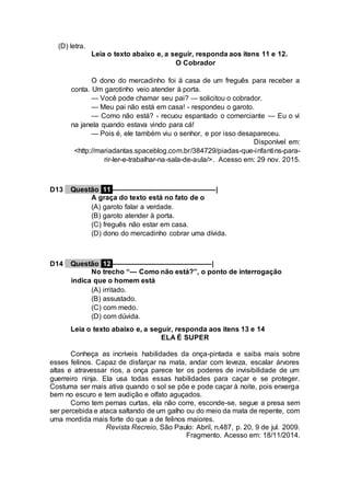 (D) letra.
Leia o texto abaixo e, a seguir, responda aos itens 11 e 12.
O Cobrador
O dono do mercadinho foi à casa de um freguês para receber a
conta. Um garotinho veio atender à porta.
— Você pode chamar seu pai? — solicitou o cobrador.
— Meu pai não está em casa! - respondeu o garoto.
— Como não está? - recuou espantado o comerciante — Eu o vi
na janela quando estava vindo para cá!
— Pois é, ele também viu o senhor, e por isso desapareceu.
Disponível em:
<http://mariadantas.spaceblog.com.br/384729/piadas-que-infantins-para-
rir-ler-e-trabalhar-na-sala-de-aula/>. Acesso em: 29 nov. 2015.
D13 Questão 11 ––––––––––––––––––––––––––|
A graça do texto está no fato de o
(A) garoto falar a verdade.
(B) garoto atender à porta.
(C) freguês não estar em casa.
(D) dono do mercadinho cobrar uma dívida.
D14 Questão 12 –––––––––––––––––––––––––|
No trecho “— Como não está?”, o ponto de interrogação
indica que o homem está
(A) irritado.
(B) assustado.
(C) com medo.
(D) com dúvida.
Leia o texto abaixo e, a seguir, responda aos itens 13 e 14
ELA É SUPER
Conheça as incríveis habilidades da onça-pintada e saiba mais sobre
esses felinos. Capaz de disfarçar na mata, andar com leveza, escalar árvores
altas e atravessar rios, a onça parece ter os poderes de invisibilidade de um
guerreiro ninja. Ela usa todas essas habilidades para caçar e se proteger.
Costuma ser mais ativa quando o sol se põe e pode caçar à noite, pois enxerga
bem no escuro e tem audição e olfato aguçados.
Como tem pernas curtas, ela não corre, esconde-se, segue a presa sem
ser percebida e ataca saltando de um galho ou do meio da mata de repente, com
uma mordida mais forte do que a de felinos maiores.
Revista Recreio, São Paulo: Abril, n.487, p. 20, 9 de jul. 2009.
Fragmento. Acesso em: 18/11/2014.
 