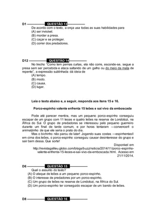 D1 –––––––––– QUESTÃO 13––––––––––
De acordo com o texto, a onça usa todas as suas habilidades para
(A) ser invisível.
(B) morder a presa.
(C) caçar e se proteger.
(D) correr dos predadores.
D12 –––––––––– QUESTÃO 14––––––––––
No trecho “Como tem pernas curtas, ela não corre, esconde-se, segue a
presa sem ser percebida e ataca saltando de um galho ou do meio da mata de
repente”, a expressão sublinhada dá ideia de
(A) tempo.
(B) modo.
(C) causa.
(D) lugar.
Leia o texto abaixo e, a seguir, responda aos itens 15 e 16.
Porco-espinho valente enfrenta 15 leões e sai vivo da emboscada
Pode até parecer mentira, mas um pequeno porco-espinho conseguiu
escapar de um grupo com 11 leoas e quatro leões na reserva de Londolozi, na
África do Sul. O grupo de predadores se interessou pelo pequeno guerreiro
durante um final de tarde comum, e por horas tentaram ―convencer‖ o
animalzinho de que ele seria o prato do dia.
Mas o bichinho não parou de lutar! Jogando suas costas ―espinhentas‖
em cima dos leões, o porco-espinho conseguiu causar desinteresse do grupo e
sair bem dessa. Que sorte!
Disponível em
http://revistagalileu.globo.com/blogs/buzz/noticia/2014/11/porco-espinho-
valente-enfrenta-15-leoes-e-sai-vivo-da-emboscada.html. Acesso em
21/11/2014.
D6 –––––––––– QUESTÃO 15 ––––––––––
Qual o assunto do texto?
(A) O ataque de leões a um pequeno porco-espinho.
(B) O interesse de predadores por um porco-espinho.
(C) Um grupo de leões na reserva de Londolozi, na África do Sul.
(D) Um porco-espinho ter conseguido escapar de um bando de leões.
D8 –––––––––– QUESTÃO 16 ––––––––––
 