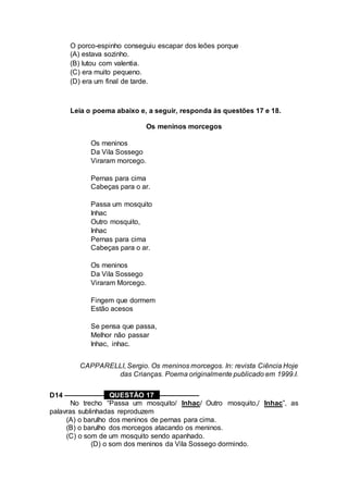 O porco-espinho conseguiu escapar dos leões porque
(A) estava sozinho.
(B) lutou com valentia.
(C) era muito pequeno.
(D) era um final de tarde.
Leia o poema abaixo e, a seguir, responda às questões 17 e 18.
Os meninos morcegos
Os meninos
Da Vila Sossego
Viraram morcego.
Pernas para cima
Cabeças para o ar.
Passa um mosquito
Inhac
Outro mosquito,
Inhac
Pernas para cima
Cabeças para o ar.
Os meninos
Da Vila Sossego
Viraram Morcego.
Fingem que dormem
Estão acesos
Se pensa que passa,
Melhor não passar
Inhac, inhac.
CAPPARELLI, Sergio. Os meninos morcegos. In: revista Ciência Hoje
das Crianças. Poema originalmente publicado em 1999.I.
D14 –––––––––– QUESTÃO 17 ––––––––––
No trecho “Passa um mosquito/ Inhac/ Outro mosquito,/ Inhac”, as
palavras sublinhadas reproduzem
(A) o barulho dos meninos de pernas para cima.
(B) o barulho dos morcegos atacando os meninos.
(C) o som de um mosquito sendo apanhado.
(D) o som dos meninos da Vila Sossego dormindo.
 