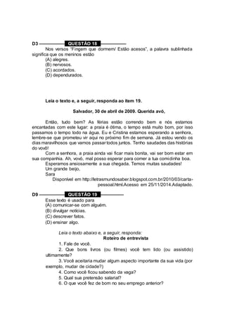 D3 –––––––––– QUESTÃO 18 ––––––––––
Nos versos “Fingem que dormem/ Estão acesos”, a palavra sublinhada
significa que os meninos estão
(A) alegres.
(B) nervosos.
(C) acordados.
(D) dependurados.
Leia o texto e, a seguir, responda ao item 19.
Salvador, 30 de abril de 2009. Querida avó,
Então, tudo bem? As férias estão correndo bem e nós estamos
encantadas com este lugar: a praia é ótima, o tempo está muito bom, por isso
passamos o tempo todo na água. Eu e Cristina estamos esperando a senhora,
lembre-se que prometeu vir aqui no próximo fim de semana. Já estou vendo os
dias maravilhosos que vamos passar todos juntos. Tenho saudades das histórias
do vovô!
Com a senhora, a praia ainda vai ficar mais bonita, vai ser bom estar em
sua companhia. Ah, vovó, mal posso esperar para comer a tua comidinha boa.
Esperamos ansiosamente a sua chegada. Temos muitas saudades!
Um grande beijo,
Sara
Disponível em http://letrasmundosaber.blogspot.com.br/2010/03/carta-
pessoal.html.Acesso em 25/11/2014.Adaptado.
D9 –––––––––– QUESTÃO 19 –––––––––
Esse texto é usado para
(A) comunicar-se com alguém.
(B) divulgar notícias.
(C) descrever fatos.
(D) ensinar algo.
Leia o texto abaixo e, a seguir, responda:
Roteiro de entrevista
1. Fale de você.
2. Que bons livros (ou filmes) você tem lido (ou assistido)
ultimamente?
3. Você aceitaria mudar algum aspecto importante da sua vida (por
exemplo, mudar de cidade?)
4. Como você ficou sabendo da vaga?
5. Qual sua pretensão salarial?
6. O que você fez de bom no seu emprego anterior?
 