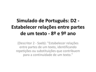 Simulado de Português: D2 -
Estabelecer relações entre partes
de um texto - 8º e 9º ano
(Descritor 2 - Saeb): "Estabelecer relações
entre partes de um texto, identificando
repetições ou substituições que contribuem
para a continuidade de um texto."
 