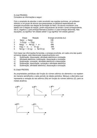 5) (Uel PR/2002) 
Considere as informações a seguir. 
Com o propósito de abordar o calor envolvido nas reações químicas, um professor 
solicitou a um grupo de alunos que pesquisasse na literatura especializada as 
energias envolvidas nas etapas de formação do NaCl. Os alunos montaram uma 
tabela com 5 etapas da reação, porém esqueceram de anotar o sinal correspondente, 
isto é, negativo (-) para energia liberada e positivo (+) para energia absorvida. Nas 
equações, (s) significa "em estado sólido" e (g) significa "em estado gasoso". 
Etapa Reação Energia envolvida (kJ) 
1 Na(s)  Na(g) 108 
2 ½ Cl2(g)  Cl(g) 121 
3 Na(g)  Na+(g) + e 496 
4 Cl(g) + e  Cl(g) 348 
5 Na+(g) + Cl(g)  Na+Cl(s) 787 
Com base nas informações fornecidas, a energia envolvida, em cada uma das quatro 
primeiras etapas, está relacionada respectivamente com: 
a) Sublimação, dissociação, afinidade eletrônica e ionização. 
b) Afinidade eletrônica, sublimação, dissociação e ionização. 
c) Sublimação, ionização, afinidade eletrônica e dissociação. 
d) Sublimação, dissociação, ionização e afinidade eletrônica. 
e) Sublimação, afinidade eletrônica, dissociação e ionização. 
6) (Uepb PB/2005) 
As propriedades periódicas são função do número atômico do elemento e se repetem 
de maneira semelhante a cada período da tabela periódica. Marque a alternativa que 
representa a variação do raio atômico (Ra) em função do número atômico (Z), para os 
metais alcalinos. 
a. 
Z 
Ra 
Ra 
Z 
b. 
c. 
Z 
Ra 
Ra 
Z 
d. 
e. 
Z 
Ra 
 