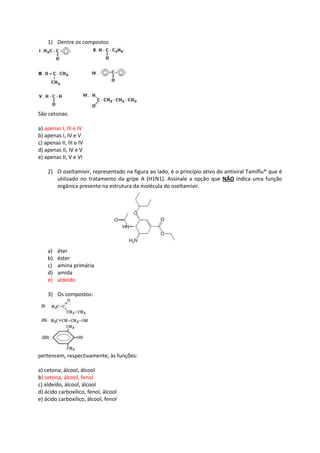1) Dentre os compostos
São cetonas:
a) apenas I, III e IV
b) apenas I, IV e V
c) apenas II, III e IV
d) apenas II, IV e V
e) apenas II, V e VI
2) O oseltamivir, representado na figura ao lado, é o princípio ativo do antiviral Tamiflu® que é
utilizado no tratamento da gripe A (H1N1). Assinale a opção que NÃO indica uma função
orgânica presente na estrutura da molécula do oseltamivir.
a) éter
b) éster
c) amina primária
d) amida
e) aldeído
3) Os compostos:
pertencem, respectivamente, às funções:
a) cetona, álcool, álcool
b) cetona, álcool, fenol
c) aldeído, álcool, álcool
d) ácido carboxílico, fenol, álcool
e) ácido carboxílico, álcool, fenol
 