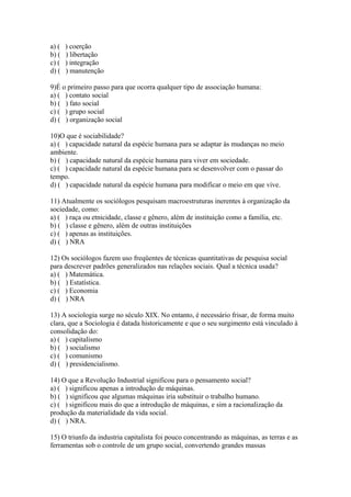 a) ( ) coerção
b) ( ) libertação
c) ( ) integração
d) ( ) manutenção
9)É o primeiro passo para que ocorra qualquer tipo de associação humana:
a) ( ) contato social
b) ( ) fato social
c) ( ) grupo social
d) ( ) organização social
10)O que é sociabilidade?
a) ( ) capacidade natural da espécie humana para se adaptar às mudanças no meio
ambiente.
b) ( ) capacidade natural da espécie humana para viver em sociedade.
c) ( ) capacidade natural da espécie humana para se desenvolver com o passar do
tempo.
d) ( ) capacidade natural da espécie humana para modificar o meio em que vive.
11) Atualmente os sociólogos pesquisam macroestruturas inerentes à organização da
sociedade, como:
a) ( ) raça ou etnicidade, classe e gênero, além de instituição como a família, etc.
b) ( ) classe e gênero, além de outras instituições
c) ( ) apenas as instituições.
d) ( ) NRA
12) Os sociólogos fazem uso freqüentes de técnicas quantitativas de pesquisa social
para descrever padrões generalizados nas relações sociais. Qual a técnica usada?
a) ( ) Matemática.
b) ( ) Estatística.
c) ( ) Economia
d) ( ) NRA
13) A sociologia surge no século XIX. No entanto, é necessário frisar, de forma muito
clara, que a Sociologia é datada historicamente e que o seu surgimento está vinculado à
consolidação do:
a) ( ) capitalismo
b) ( ) socialismo
c) ( ) comunismo
d) ( ) presidencialismo.
14) O que a Revolução Industrial significou para o pensamento social?
a) ( ) significou apenas a introdução de máquinas.
b) ( ) significou que algumas máquinas iria substituir o trabalho humano.
c) ( ) significou mais do que a introdução de máquinas, e sim a racionalização da
produção da materialidade da vida social.
d) ( ) NRA.
15) O triunfo da industria capitalista foi pouco concentrando as máquinas, as terras e as
ferramentas sob o controle de um grupo social, convertendo grandes massas
 