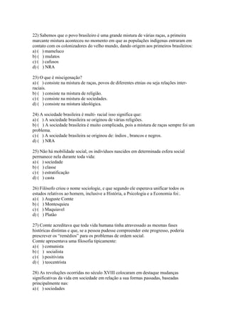 22) Sabemos que o povo brasileiro é uma grande mistura de várias raças, a primeira
marcante mistura aconteceu no momento em que as populações indígenas entraram em
contato com os colonizadores do velho mundo, dando origem aos primeiros brasileiros:
a) ( ) mameluco
b) ( ) mulatos
c) ( ) cafusos
d) ( ) NRA
23) O que é miscigenação?
a) ( ) consiste na mistura de raças, povos de diferentes etnias ou seja relações inter-
raciais.
b) ( ) consiste na mistura de religião.
c) ( ) consiste na mistura de sociedades.
d) ( ) consiste na mistura ideológica.
24) A sociedade brasileira é multi- racial isso significa que:
a) ( ) A sociedade brasileira se originou de várias religiões.
b) ( ) A sociedade brasileira é muito complicada, pois a mistura de raças sempre foi um
problema.
c) ( ) A sociedade brasileira se originou de: índios , brancos e negros.
d) ( ) NRA
25) Não há mobilidade social, os indivíduos nascidos em determinada esfera social
permanece nela durante toda vida:
a) ( ) sociedade
b) ( ) classe
c) ( ) estratificação
d) ( ) casta
26) Filósofo criou o nome sociologie, e que segundo ele esperava unificar todos os
estudos relativos ao homem, inclusive a História, a Psicologia e a Economia foi:.
a) ( ) Auguste Comte
b) ( ) Montesquieu
c) ( ) Maquiavel
d) ( ) Platão
27) Comte acreditava que toda vida humana tinha atravessado as mesmas fases
históricas distintas e que, se a pessoa pudesse compreender este progresso, poderia
prescrever os “remédios” para os problemas de ordem social.
Comte apresentava uma filosofia tipicamente:
a) ( ) comunista
b) ( ) socialista
c) ( ) positivista
d) ( ) teocentrista
28) As revoluções ocorridas no século XVIII colocaram em destaque mudanças
significativas da vida em sociedade em relação a sua formas passadas, baseadas
principalmente nas:
a) ( ) sociedades
 