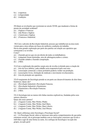 b) ( ) esperteza
c) ( ) religiosidade
d) ( ) tradições
29) Quais as revoluções que ocorreram no século XVIII, que mudaram a forma de
pensar da sociedade ocidental?
a) ( ) Inglesa e Francesa
b) ( ) das Rosas e Inglesa
c) ( ) Americana e Inglesa
d) ( ) Francesa e Industrial.
.
30) Com o advento da Revolução Industrial, pessoas que trabalhavam na área rural,
vieram para a área urbana em busca de melhores condições de trabalho.
Havia uma grande exploração por parte dos patrões em relação aos operários que
começaram a se revoltar.
Como?
a) ( ) fazendo greves que era um direito de todos os trabalhadores.
b) ( ) máquinas foram destruídas, atos de sabotagem,roubos e crimes.
c) ( ) ficando calados e fazendo conspiração.
d) ( ) NRA
31) Com a exploração dos patrões surgiu atos de revolta evoluindo para a criação de:
a) ( ) leis de livre arbítrio, cada cidadão seria responsável pelo seus atos.
b) ( ) associação comercial, a classe proletária poderia vender sua produção.
c) ( ) associações livres, formação de sindicato e movimento revolucionário..
d) ( ) leis de proteção aos operários.
32) O surgimento da Sociologia prende-se em parte aos desenvolvimentos de dois fatos
históricos. Quais são?
a) ( ) Revolução Industrial e Revolução Francesa.
b) ( ) Revolução Industrial e Iluminismo.
c) ( ) Iluminismo e Revolução Francesa.
d) ( ) NRA
33) A Sociologia tem ao menos três linhas mestras explicativas, fundadas pelos seus
autores clássicos:
Quais são esses autores?
a) ( ) Augusto Comte, Max Weber, Platão.
b) ( ) Augusto Comte, Max Weber, Karl Marx.
c) ( ) Augusto Comte, Max Weber, Darci ribeiro.
d) ( ) Augusto Comte, Max Weber, José Dirceu.
34) Qual a diferença entre Sociologia e Psicologia Social?
a) ( ) A Psicologia Social, além se interessar mais pelos comportamentos do que pelas
estruturas sociais, ela se preocupa também com as motivações exteriores que levam o
indivíduo a agir de uma forma ou outra. Já o enfoque da Sociologia é na ação dos
grupos, na ação geral
 