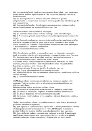 b) ( ) A psicologia Social, estuda os comportamentos da sociedade , o ser humano em
grupo: família, trabalho, organização social. Já o enfoque da Sociologia é apenas de
macro-estruturas.
c) ( ) A psicologia Social, se interessa mais pelas estruturas do que pelo
comportamento, se preocupa com motivações interiores que levam o individuo a agir de
uma ou outra forma.
d) ( ) A psicologia Social e a Sociologia apresentam os mesmos enfoques, tendo o
mesmo objeto de estudo não havendo diferenças entre elas.
35) Qual a diferença entre Economia e Sociologia?
a) ( ) A Economia é uma ciência exata e a sociologia é uma ciência biológica.
b) ( ) A Economia apresenta outras fonte de estudo, não se preocupando com aspectos
sociais.
c) ( ) A Economia estuda apenas um aspecto das relações sociais, aquele que se refere
a produção e troca de mercadoria. Nesse aspecto, como mostrado por Karl Marx e
outros, a pesquisa em Economia é frequentemente influenciada por teorias sociológicas.
A Sociologia estuda a sociedade como um todo.
d) ( ) Todas as alternativas estão corretas.
36) A Sociologia no mundo foi se mostrando presente em várias datas importantes
desde as grandes revoluções, e foi acompanhando o processo histórico como: Nos anos
20 e 30 estudava a formação da sociedade brasileira, e analisando temas como a
abolição de escravatura, êxodo, e estudo dos índios e negros.
Nas décadas de 40 e 50 a sociologia voltou para as classes trabalhistas tais como
salários e jornadas de trabalho, e também comunidades rurais. Na década de 60 a
Sociologia se preocupou com o processo de:
a) ( ) comercialização do país, nas questões de sindicatos e greves.
b) ( ) serviços, o país estava tornando-se mais desenvolvidos.
c) ( ) industrialização do país, nas questões de reforma agrária e movimentos sociais na
cidade e no campo.
d) ( ) Todas as alternativas estão corretas.
37) Mudança cultural como mecanismo adaptativo e cumulativo, a cultura sofre
mudanças. Traços se perdem, outros se adicionam, em velocidades distintas nas
diferentes sociedades.
Dois mecanismos básicos permitem a mudança cultural:
a) ( ) a invenção ou introdução de novos conceitos, e a adaptação da sociedade.
b) ( ) a difusão de conceitos e a adaptação do homem dentro do contexto social.
c) ( ) A difusão de políticas públicas para atender a sociedade.
d) ( ) a invenção ou introdução de novos conceitos, e a difusão de conceitos a partir de
outras culturas.
38) Para haver mudança cultural é necessário que ocorra vários fatores. As mudanças
geralmente não são aceitas por que?
a) ( ) Os aspectos da vida cultural estão ligados entre si, a alteração mínima de somente
um deles pode ocasionar efeitos em todos os outros. Modificações na maneira de
produzir podem, por exemplo interferir na escolha de membros para o governo.
b) ( ) A resistência à mudança representa uma vantagem, no sentido de que somente
modificações realmente proveitosa, e que sejam por isso inevitáveis, serão adotadas
evitando o esforço da sociedade em adotar, e depois rejeitar um novo conceito.
 