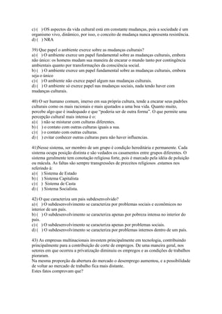 c) ( ) OS aspectos da vida cultural está em constante mudanças, pois a sociedade é um
organismo vivo, dinâmico, por isso, o conceito de mudança nunca apresenta resistência.
d) ( ) NRA
39) Que papel o ambiente exerce sobre as mudanças culturais?
a) ( ) O ambiente exerce um papel fundamental sobre as mudanças culturais, embora
não único: os homens mudam sua maneira de encarar o mundo tanto por contingência
ambientais quanto por transformações da consciência social.
b) ( ) O ambiente exerce um papel fundamental sobre as mudanças culturais, embora
seja o único
c) ( ) O ambiente não exerce papel algum nas mudanças culturais.
d) ( ) O ambiente só exerce papel nas mudanças sociais, nada tendo haver com
mudanças culturais.
40) O ser humano comum, imerso em sua própria cultura, tende a encarar seus padrões
culturais como os mais racionais e mais ajustados a uma boa vida. Quanto muito,
percebe algo que é inadequado e que “poderia ser de outra forma”. O que permite uma
percepção cultural mais intensa é o:
a) ( ) não se misturar com culturas diferentes.
b) ( ) o contato com outras culturas iguais a sua.
c) ( ) o contato com outras culturas.
d) ( ) evitar conhecer outras culturas para não haver influencias.
41)Nesse sistema, ser membro de um grupo é condição hereditária e permanente. Cada
sistema ocupa posição distinta e são vedados os casamentos entre grupos diferentes. O
sistema geralmente tem conotação religiosa forte, pois é marcado pela idéia de poluição
ou mácula. As faltas são sempre transgressões de preceitos religiosos .estamos nos
referindo à:
a) ( ) Sistema de Estado
b) ( ) Sistema Capitalista
c) ( ) Sistema de Casta
d) ( ) Sistema Socialista.
42) O que caracteriza um pais subdesenvolvido?
a) ( ) O subdesenvolvimento se caracteriza por problemas sociais e econômicos no
interior de um país.
b) ( ) O subdesenvolvimento se caracteriza apenas por pobreza intensa no interior do
país.
c) ( ) O subdesenvolvimento se caracteriza apenas por problemas sociais.
d) ( ) O subdesenvolvimento se caracteriza por problemas internos dentro de um país.
43) As empresas multinacionais investem principalmente em tecnologia, contribuindo
principalmente para a contribuição de corte de empregos. De uma maneira geral, nos
setores em que ocorreu a privatização diminuiu os empregos e as condições de trabalhos
pioraram.
Na mesma proporção da abertura do mercado o desemprego aumentou, e a possibilidade
de voltar ao mercado de trabalho fica mais distante.
Estes fatos comprovam que?
 
