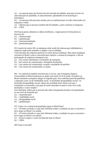 a) ( ) As pessoas para não ficarem fora do mercado de trabalho, precisam investir em
uma educação de qualidade, se especializarem, aprendendo novas tecnologia e
informática.
b) ( ) As pessoas não precisam estudar, pois as multinacionais só estão interessadas em
máquinas e robôs.
c) ( ) Mesmo que as pessoas estudem não há trabalho, o jeito é destruir as máquinas.
d) ( ) NRA
44) Poucos países adotaram as idéias neoliberais, e ingressaram de forma plena no
processo de:
a) ( ) interiorização
b) ( ) globalização
c) ( ) internacionalização
d) ( ) particularização
45) A partir do século XX, as mudanças estão sendo tão intensas que trabalhadores e
empresas ainda estão tentando se adaptar a nova realidade.
A privatização das empresas permeia no centro dessas mudanças. Mas outras mudanças
ocorriam no Brasil, como a concessão para explorar o sistema de transporte, o fim da
participação de empresas estrangeiras em:
a) ( ) nos setores alimentares e monopólio de transporte.
b) ( )nos setores de comunicação e monopólio de petróleo.
c) ( ) nos setores de comunicação, aviação e monopólio de petróleo.
d) ( ) nos setores de comunicação e aviação.
.
46) “ As estatísticas também mostram que os jovens que conseguem chegar à
Universidade no Brasil pertencem ao grupo com maior nível de renda. Os pobres no
Brasil raramente conseguem chegar ao segundo grau. Isso contribuiu para desqualificar
a educação como via de mobilidade social. As profundas desigualdades sociais. As
profundas desigualdades sociais, típicas da sociedade atual, fazem com que a
competição se assemelhe a um jogo de cartas marcadas na qual os mais ricos estão
destinados a vencer sempre”.
Esse fenômeno indica que as pessoas não estão conseguindo posições correspondentes
ao seu nível de instrução por:
a) ( ) supereducação
b) ( ) mobilidade social
c) ( ) desigualdade social
d) ( ) globalização
47) Como vive a maioria da população negra no Brasil hoje?
a) ( ) O termo exclusão é o que mais fielmente traduz a condição em que se encontra o
povo negro no Brasil e no mundo.
b) ( ) O termo inclusão é o que mais fielmente traduz a condição em que se encontra o
povo negro no Brasil e no mundo.
c) ( ) O povo negro é o mais reconhecido hoje no Brasil.
d) ( ) NRA
48) O que é recessão?
 
