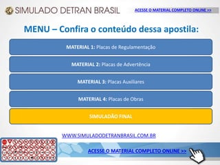 WWW.SIMULADODETRANBRASIL.COM.BR
MATERIAL 1: Placas de Regulamentação
MATERIAL 2: Placas de Advertência
MATERIAL 3: Placas Auxiliares
MATERIAL 4: Placas de Obras
SIMULADÃO FINAL
MENU – Confira o conteúdo dessa apostila:
ACESSE O MATERIAL COMPLETO ONLINE >>
ACESSE O MATERIAL COMPLETO ONLINE >>
 
