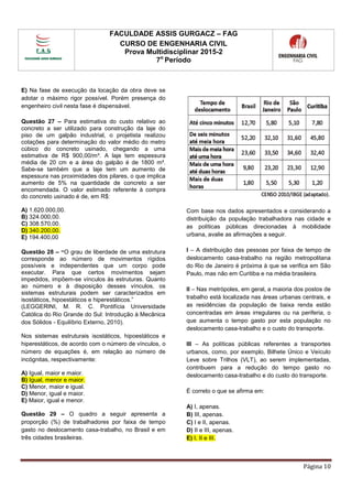 FACULDADE ASSIS GURGACZ – FAG
CURSO DE ENGENHARIA CIVIL
Prova Multidisciplinar 2015-2
7o
Período
Página 10
E) Na fase de execução da locação da obra deve se
adotar o máximo rigor possível. Porém presença do
engenheiro civil nesta fase é dispensável.
Questão 27 – Para estimativa do custo relativo ao
concreto a ser utilizado para construção da laje do
piso de um galpão industrial, o projetista realizou
cotações para determinação do valor médio do metro
cúbico do concreto usinado, chegando a uma
estimativa de R$ 900,00/m³. A laje tem espessura
média de 20 cm e a área do galpão é de 1800 m².
Sabe-se também que a laje tem um aumento de
espessura nas proximidades dos pilares, o que implica
aumento de 5% na quantidade de concreto a ser
encomendada. O valor estimado referente à compra
do concreto usinado é de, em R$:
A) 1.620.000,00.
B) 324.000,00.
C) 308.570,00.
D) 340.200,00.
E) 194.400,00
Questão 28 – “O grau de liberdade de uma estrutura
corresponde ao número de movimentos rígidos
possíveis e independentes que um corpo pode
executar. Para que certos movimentos sejam
impedidos, impõem-se vínculos às estruturas. Quanto
ao número e à disposição desses vínculos, os
sistemas estruturais podem ser caracterizados em
isostáticos, hipoestáticos e hiperestáticos.”
(LEGGERINI, M. R. C. Pontifícia Universidade
Católica do Rio Grande do Sul: Introdução à Mecânica
dos Sólidos - Equilíbrio Externo, 2010).
Nos sistemas estruturais isostáticos, hipoestáticos e
hiperestáticos, de acordo com o número de vínculos, o
número de equações é, em relação ao número de
incógnitas, respectivamente:
A) Igual, maior e maior.
B) Igual, menor e maior.
C) Menor, maior e igual.
D) Menor, igual e maior.
E) Maior, igual e menor.
Questão 29 – O quadro a seguir apresenta a
proporção (%) de trabalhadores por faixa de tempo
gasto no deslocamento casa-trabalho, no Brasil e em
três cidades brasileiras.
Com base nos dados apresentados e considerando a
distribuição da população trabalhadora nas cidade e
as políticas públicas direcionadas à mobilidade
urbana, avalie as afirmações a seguir.
I – A distribuição das pessoas por faixa de tempo de
deslocamento casa-trabalho na região metropolitana
do Rio de Janeiro é próxima à que se verifica em São
Paulo, mas não em Curitiba e na média brasileira.
II – Nas metrópoles, em geral, a maioria dos postos de
trabalho está localizada nas áreas urbanas centrais, e
as residências da população de baixa renda estão
concentradas em áreas irregulares ou na periferia, o
que aumenta o tempo gasto por esta população no
deslocamento casa-trabalho e o custo do transporte.
III – As políticas públicas referentes a transportes
urbanos, como, por exemplo, Bilhete Único e Veículo
Leve sobre Trilhos (VLT), ao serem implementadas,
contribuem para a redução do tempo gasto no
deslocamento casa-trabalho e do custo do transporte.
É correto o que se afirma em:
A) I, apenas.
B) III, apenas.
C) I e II, apenas.
D) II e III, apenas.
E) I, II e III.
 