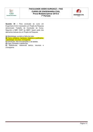 FACULDADE ASSIS GURGACZ – FAG
CURSO DE ENGENHARIA CIVIL
Prova Multidisciplinar 2015-2
7o
Período
Página 11
Questão 30 – Para conclusão do curso em
Engenharia Civil é necessário um Projeto de Pesquisa
denominado Trabalho de Conclusão de Curso.
Segundo a NBR 15287 da ABNT, fazem parte dos
elementos textuais de um Projeto de Pesquisa:
A) Metodologia, sumário e folha de rosto.
B) Tema, problema, hipóteses, objetivos e justificativa,
metodologia, recursos, cronograma.
C) Introdução, lista de ilustrações e de tabelas.
D) Capa, lombada e referências.
E) Referências, referencial teórico, recursos e
cronograma.
 