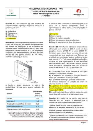 FACULDADE ASSIS GURGACZ – FAG
CURSO DE ENGENHARIA CIVIL
Prova Multidisciplinar 2015-2
7o
Período
Página 2
Questão 01 – Na execução de uma estrutura de
concreto armado, a proteção física das armaduras é
garantida pelo seu:
A) Dobramento
B) Espaçamento
C) Diâmetro
D) Encruamento
E) Cobrimento
Questão 02 - Um ambiente termicamente confortável
é uma das condições que devem ser consideradas
em projetos de edificações. A fim de projetar um
ambiente interno com temperatura de 20°C para uma
temperatura externa média de 35°C, um engenheiro
considerou, no dimensionamento, um fluxo de calor
através de uma parede externa de 105 W/m²,
conforme ilustra a figura abaixo.
A tabela a seguir apresenta os valores da
condutividade térmica para alguns materiais de
construção
A fim de se obter a temperatura interna desejada, qual
deve ser o material selecionado, entre os
apresentados na tabela acima, para composição da
parede externa?
A) Concreto.
B) Pedra Natural.
C) Placa de madeira presada.
D) Placa com espuma rígida de poliuretano.
E) Placa de aglomerado de fibras de madeira.
Questão 03 - Um chuveiro elétrico de uma residência
alimentada com tensão de 220 V opera em duas
posições: inverno (4.400 W) e verão (2.200 W).
Considere que a carga desse chuveiro elétrico seja
representada por uma resistência pura. Sabendo que
a potência em uma carga é igual ao produto da tensão
pela corrente (P = V x I), que a relação entre tensão e
corrente em uma carga resistiva é igual ao próprio
valor da resistência (R = V/I) e que a energia em uma
carga de potência constante é dada pelo produto da
potência pelo tempo (E = P x t), conclui-se que:
A) É adequado o uso de um disjuntor de 15 A para
proteger o circuito desse chuveiro.
B) A resistência do chuveiro na posição inverno é
maior que a resistência na posição verão.
C) A quantidade de energia gasta em um banho de
10 minutos independe da posição da chave do
chuveiro: inverno ou verão.
D) A potência do chuveiro na posição inverno, se ele
fosse instalado em uma residência alimentada em 110
V, seria de 1.100 W.
E) A potência independe do valor da resistência, visto
que é dada pelo produto da tensão pela corrente.
Questão 04 – Antes de se decidir pelo tipo de
fundação em um terreno, é essencial que o
profissional adote os seguintes procedimentos:
1) Visitar o local da obra, detectando a eventual
existência de alagados, afloramento de rochas etc:
2) Visitar obras em andamento nas proximidades,
verificando as soluções adotadas;
3) Fazer sondagem a trado (broca) com diâmetro 2”ou
4”,recolhendo amostras das camadas do solo até
atingir a camada resistente;
 