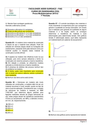 FACULDADE ASSIS GURGACZ – FAG
CURSO DE ENGENHARIA CIVIL
Prova Multidisciplinar 2015-2
7o
Período
Página 3
4) Mandar fazer sondagem geotécnica.
Assinale a alternativa correta:
A) Somente a afirmativa 4 é verdadeira.
B) Todas as alternativas são verdadeiras.
C) Somente as afirmativas 4, 3 e 2 são verdadeiras.
D) Somente as afirmativas 1, 3 e 4 são verdadeiras.
E) Somente a 4 e a 3 são verdadeiras.
Questão 05 – A madeira como material de construção
é depois do aço o material mais utilizado. Pode ser
utilizada em diversas etapas desde as fundações até
acabamentos, passando tanto pela estrutura como por
material auxiliar. A respeito deste material de
construção é correto afirmar:
A) A espécie da madeira não influência muito na sua
utilização, pois como sempre utilizamos o lenho na
construção civil, teremos sempre a mesma resistência.
B) Em relação a umidade, se utilizarmos madeira
saturada ou úmida teremos a mesma resistência.
C) A presença de defeitos não provoca nenhum tipo
de problema na madeira.
D) O lenho, parte mais importante para construção
civil, é divido em cerne e alburno, sendo o primeiro o
mais resistente.
E) Nenhum dos itens acima está correto.
Questão 06 – Estruturas em madeira são muito
utilizadas em construções, a madeira além de ser um
material renovável é muito versátil, quanto ao tipo de
obra e local de aplicação. Considerando isso, o projeto
de estruturas de madeira é baseado na NBR
7190/1997, que determina alguns padrões para
ligações realizadas através de pregos estruturais de
aço, estes pregos devem ter resistência característica
mínima ao escoamento, em MPa, e diâmetro mínimo,
em mm, de, respectivamente.
A) 350 e 2.
B) 500 e 4.
C) 450 e 4.
D) 600 e 3.
E) 250 e 2.
Questão 07 – O controle tecnológico dos materiais é
muito importante na engenharia para que consigamos
garantir a qualidade do serviço executado. Um ensaio
que é realizado para garantia da qualidade de alguns
materiais é o de tração, assim, se consegue
determinar a resistência do material e suas
deformações para determinada tensão. Dos gráficos
tensão X deformação abaixo, qual deles representa
um material dúctil com patamar de escoamento?
A)
B)
C)
D)
E) Nenhum dos gráficos acima representa tal material.
 