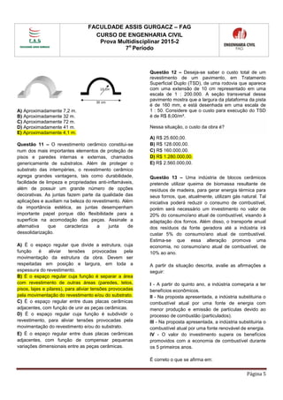 FACULDADE ASSIS GURGACZ – FAG
CURSO DE ENGENHARIA CIVIL
Prova Multidisciplinar 2015-2
7o
Período
Página 5
A) Aproximadamente 7,2 m.
B) Aproximadamente 32 m.
C) Aproximadamente 72 m.
D) Aproximadamente 41 m.
E) Aproximadamente 4,1 m.
Questão 11 – O revestimento cerâmico constitui-se
num dos mais importantes elementos de proteção de
pisos e paredes internas e externas, chamados
genericamente de substratos. Além de proteger o
substrato das intempéries, o revestimento cerâmico
agrega grandes vantagens, tais como durabilidade,
facilidade de limpeza e propriedades anti-inflamáveis,
além de possuir um grande número de opções
decorativas. As juntas fazem parte da qualidade das
aplicações e auxiliam na beleza do revestimento. Além
da importância estética, as juntas desempenham
importante papel porque dão flexibilidade para a
superfície na acomodação das peças. Assinale a
alternativa que caracteriza a junta de
dessolidarização.
A) É o espaço regular que divide a estrutura, cuja
função é aliviar tensões provocadas pela
movimentação da estrutura da obra. Devem ser
respeitadas em posição e largura, em toda a
espessura do revestimento.
B) É o espaço regular cuja função é separar a área
com revestimento de outras áreas (paredes, tetos,
pisos, lajes e pilares), para aliviar tensões provocadas
pela movimentação do revestimento e/ou do substrato.
C) É o espaço regular entre duas placas cerâmicas
adjacentes, com função de unir as peças cerâmicas.
D) É o espaço regular cuja função é subdividir o
revestimento, para aliviar tensões provocadas pela
movimentação do revestimento e/ou do substrato.
E) É o espaço regular entre duas placas cerâmicas
adjacentes, com função de compensar pequenas
variações dimensionais entre as peças cerâmicas.
Questão 12 – Deseja-se saber o custo total de um
revestimento de um pavimento, em Tratamento
Superficial Duplo (TSD), de uma rodovia que aparece
com uma extensão de 10 cm representado em uma
escala de 1 : 200.000. A seção transversal desse
pavimento mostra que a largura da plataforma da pista
é de 160 mm, e está desenhada em uma escala de
1 : 50. Considere que o custo para execução do TSD
é de R$ 8,00/m².
Nessa situação, o custo da obra é?
A) R$ 25.600,00.
B) R$ 128.000,00.
C) R$ 160.000,00.
D) R$ 1.280.000,00.
E) R$ 2.560.000,00.
Questão 13 – Uma indústria de blocos cerâmicos
pretende utilizar queima de biomassa resultante de
resíduos de madeira, para gerar energia térmica para
seus fornos, que, atualmente, utilizam gás natural. Tal
iniciativa poderá reduzir o consumo de combustível,
porém será necessário um investimento no valor de
20% do consumo/ano atual de combustível, visando à
adaptação dos fornos. Além disso, o transporte anual
dos resíduos da fonte geradora até a indústria irá
custar 5% do consumo/ano atual de combustível.
Estima-se que essa alteração promova uma
economia, no consumo/ano atual de combustível, de
10% ao ano.
A partir da situação descrita, avalie as afirmações a
seguir:
I - A partir do quinto ano, a indústria começaria a ter
benefícios econômicos.
II - Na proposta apresentada, a indústria substituiria o
combustível atual por uma fonte de energia com
menor produção e emissão de partículas devido ao
processo de combustão (particulados).
III - Na proposta apresentada, a indústria substituiria o
combustível atual por uma fonte renovável de energia.
IV - O valor do investimento supera os benefícios
promovidos com a economia de combustível durante
os 5 primeiros anos.
É correto o que se afirma em:
 