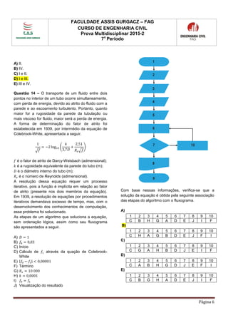FACULDADE ASSIS GURGACZ – FAG
CURSO DE ENGENHARIA CIVIL
Prova Multidisciplinar 2015-2
7o
Período
Página 6
A) II.
B) IV.
C) I e II.
D) I e III.
E) III e IV.
Questão 14 – O transporte de um fluido entre dois
pontos no interior de um tubo ocorre simultaneamente,
com perda de energia, devido ao atrito do fluido com a
parede e ao escoamento turbulento. Portanto, quanto
maior for a rugosidade da parede da tubulação ou
mais viscoso for fluido, maior será a perda de energia.
A forma de determinação do fator de atrito foi
estabelecida em 1939, por intermédio da equação de
Colebrook-White, apresentada a seguir.
1
√𝑓
= −2 log10 (
𝑘
3,7𝐷
+
2,51
𝑅 𝑒√𝑓
)
𝑓 é o fator de atrito de Darcy-Weisbach (admensional);
𝑘 é a rugosidade equivalente da parede do tubo (m);
𝐷 é o diâmetro interno do tubo (m);
𝑅 𝑒 é o número de Reynolds (adimensional).
A resolução dessa equação requer um processo
iterativo, pois a função é implícita em relação ao fator
de atrito (presente nos dois membros da equação).
Em 1939, a resolução de equações por procedimentos
iterativos demandava excesso de tempo, mas, com o
desenvolvimento dos conhecimentos de computação,
esse problema foi solucionado.
As etapas de um algoritmo que soluciona a equação,
sem ordenação lógica, assim como seu fluxograma
são apresentados a seguir.
A) 𝐷 = 1
B) 𝑓0 = 0,03
C) Início
D) Cálculo de 𝑓1 através da quação de Colebrook-
White
E) |𝑓0 − 𝑓1| < 0,00001
F) Término
G) 𝑅 𝑒 = 10 000
H) 𝑘 = 0,0001
I) 𝑓0 = 𝑓1
J) Visualização do resultado
Com base nessas informações, verifica-se que a
solução da equação é obtida pela seguinte associação
das etapas do algoritmo com o fluxograma.
A)
B)
C)
D)
E)
1 2 3 4 5 6 7 8 9 10
C B H G A D E J I F
1 2 3 4 5 6 7 8 9 10
C H A G B D E J F I
1 2 3 4 5 6 7 8 9 10
C G A H B D J E I F
1 2 3 4 5 6 7 8 9 10
C A B H G D J E F I
1 2 3 4 5 6 7 8 9 10
C B G H A D E J I F
 