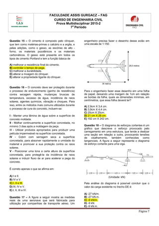 FACULDADE ASSIS GURGACZ – FAG
CURSO DE ENGENHARIA CIVIL
Prova Multidisciplinar 2015-2
7o
Período
Página 7
Questão 15 – O cimento é composto pelo clínquer,
que tem como matérias-primas o calcário e a argila, e
pelas adições, como o gesso, as escórias de alto -
forno, os materiais pozolânicos e os materiais
carbonáticos. O gesso está presente em todos os
tipos de cimento Portland e tem a função básica de
A) melhorar a resistência final do cimento.
B) controlar o tempo de pega.
C) melhorar a durabilidade.
D) alterar a moagem do clínquer.
E) alterar a propriedade ligante do clínquer.
Questão 16 – O concreto deve ser protegido durante
o processo de endurecimento (ganho de resistência)
contra secagem rápida, mudanças bruscas de
temperatura, excesso de água, incidência de raios
solares, agentes químicos, vibração e choques. Para
isso, entre os métodos mais comuns utilizados durante
o processo de cura do concreto, incluem-se:
I - Manter uma lâmina de água sobre a superfície de
concreto moldada.
II - Molhar continuamente a superfície concretada, no
mínimo 3 dias após a moldagem da peça.
III - Utilizar produtos apropriados para produzir uma
película impermeável na superfície concretada.
IV - Cobrir com serragem seca a superfície
concretada, para absorver rapidamente a umidade do
material e promover a sua proteção contra os raios
solares.
V - Posicionar uma lona a certa altura da superfície
concretada, para protegê-la da incidência de raios
solares e induzir fluxo de ar para acelerar a pega do
concreto.
É correto apenas o que se afirma em:
A) I e II.
B) IV e V.
C) I, II e III.
D) III, IV e V.
E) I, II, III e IV.
Questão 17 – A figura a seguir mostra as medidas
reais de uma aeronave que será fabricada para
utilização por companhias de transporte aéreo. Um
engenheiro precisa fazer o desenho desse avião em
uma escala de 1:150.
Para o engenheiro fazer esse desenho em uma folha
de papel, deixando uma margem de 1cm em relação
as bordas da folha, quais as dimensões mínimas, em
centímetros, que essa folha deverá ter?
A) 2,9cm X 3,4 cm.
B) 3,9cm X 4,4 cm.
C) 20cm X 25cm.
D) 21 cm X 26 cm.
E) 192 cm X 242 cm.
Questão 18 – O diagrama de esforços cortantes é um
gráfico que descreve o esforço provocado pelo
carregamento em uma estrutura, que tende a deslizar
uma seção em relação a outra, provocando tensões
de cisalhamento, também conhecidas como
tangenciais. A figura a seguir representa o diagrama
de esforço cortante para uma viga.
(Unidade: kN)
Pela análise do diagrama é possível concluir que o
valor da carga existente no trecho DE é:
A) -27 kN/m.
B) -27 kN.m.
C) -9 kN/m.
D) -9 kN.
E) -9 kN.m.
 