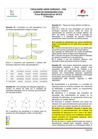FACULDADE ASSIS GURGACZ – FAG
CURSO DE ENGENHARIA CIVIL
Prova Multidisciplinar 2015-2
7o
Período
Página 8
Questão 19 – Considere um ciclo petrogênico e os
processos representados na figura a seguir.
Qual é a sequência que representa o produto dos
processos descritos neste ciclo petrogênico?
Questão 20 – Na sucessão de triângulos seguintes, o
número no interior de cada um é resultado de
operações efetuadas com os números que encontram
em sua parte externa.
Se a sequência de operações é a mesma para os
números dos três triângulos, então o número X é:
A) 13.
B) 10.
C) 9.
D) 7.
E) 6.
Questão 21 – “Águas de março definem se falta luz
este ano.”
Esse foi o título de uma reportagem em jornal de
circulação nacional, pouco antes do início do
racionamento do consumo de energia elétrica, em
2001. No Brasil, a relação entre a produção de
eletricidade e a utilização de recursos hídricos,
estabelecida nessa manchete, se justifica porque:
A) A geração de eletricidade nas usinas hidrelétricas
exige a manutenção de um dado fluxo de água nas
barragens.
B) O sistema de tratamento da água e sua distribuição
consomem grande quantidade de energia elétrica.
C) A geração de eletricidade nas usinas termelétricas
utiliza grande volume de água para refrigeração.
D) O consumo de água e de energia elétrica utilizadas
na indústria compete com o da agricultura.
E) É grande o uso de chuveiros elétricos, cuja
operação implica abundante consumo de água.
Questão 22 – Aos poucos, lentamente, pessoas com
necessidades especiais e idosos ampliam suas
conquistas por mais respeito. As Cidades e os
Estados ainda não estão preparados para receber
pessoas com necessidades especiais, atualmente
ainda ocorre um processo de adaptação e eliminação
de barreiras, para que não haja exclusão.
Considerando este assunto, segundo a NBR
9050/2004:
A) acessibilidade é a permissão e a condição de
segurança para um indivíduo acessar com autonomia
as edificações, o espaço urbano, os equipamentos
internos e o mobiliário.
B) deficiência é a limitação das condições de
percepção das possibilidades do espaço ou na
utilização de edificações, do equipamento móvel e dos
elementos, em caráter efêmero.
C) linha-guia é qualquer elemento que possa ser
utilizado como guia de balizamento para pessoas com
perda auditiva que utilizem aparelho de rastreamento.
D) pessoa com mobilidade reduzida é aquela que,
temporária ou permanentemente, tem limitada sua
capacidade de relacionar-se com o meio e de utilizá-
lo. Entende-se por pessoa com mobilidade reduzida a
pessoa portadora de necessidade especiais, idosa,
obesa, gestante, entre outras.
E) rota de fuga é o trajeto proporcionado por portas e
antecâmeras, balcões, halls, escadas, rampas ou
outros dispositivos de saída ou combinações destes, a
 