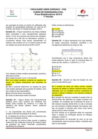 FACULDADE ASSIS GURGACZ – FAG
CURSO DE ENGENHARIA CIVIL
Prova Multidisciplinar 2015-2
7o
Período
Página 9
ser acessado de todos os pontos da edificação pelo
portador de necessidades especiais, em caso de um
incêndio, até atingir um espaço protegido, interno.
Questão 23 – A figura representa uma treliça metálica
plana submetida a dois carregamentos aplicados
sobre o nó B. Os encontros das barras são rotulados.
As barras CH e GD não se interceptam; portanto, o
cruzamento dessas duas barras representado no
desenho não constitui um nó. O mesmo pode ser dito
em relação aos pares de barras DI-EH e EJ-IF.
Com relação à treliça metálica apresentada, assinale a
alternativa correta:
A) A reação de apoio no nó J é horizontal.
B) É uma treliça isostática, podendo as reações nos
apoios ser obtidas diretamente das equações da
estática.
C) Não é possível determinar as reações de apoio
pela simples aplicação das equações da estática, visto
ser a treliça do tipo hiperestática.
D) Há somente barras tracionadas.
E) Todas as alternativas estão incorretas.
Questão 24 – Alguns fluidos são frequentemente
tratados como meio contínuo em mecânica dos
fluidos. Este conceito de “contínuo” é a base da
mecânica dos fluidos clássica. Assim, podemos
afirmar que:
I - As propriedades dos fluidos são consideradas
funções contínuas da posição e do tempo.
II - A hipótese de contínuo é valida no tratamento dos
fluidos em condições normais.
III - A hipótese de contínuo falha quando a trajetória
média livre das moléculas torna-se da mesma ordem
de grandeza da menor dimensão característica
significativa do problema.
Estão corretas as alternativas:
A) I, II e III.
B) I e II apenas.
C) II e III apenas.
D) I e III apenas.
E) I apenas.
Questão 25 – A figura representa uma viga apoiada,
de seção transversal constante, solicitada a um
carregamento distribuído ao longo do vão.
Considerando que a viga comporta-se dentro dos
limites elásticos, qual é o valor do momento fletor no
centro do vão, sendo q = 5,26 tf/m e L = 7 m?
A) 32,22 tf/m
B) 32,22 tf
C) 32,22 tf.m
D) 16,11 tf
E) 16,11 tf.m
Questão 26 – Quando se trata da locação de uma
obra é correto afirmar que:
A) A locação de obras por tábua corrida, também
chamada de tabela ou tabeira contorna toda a futura
edificação com um cavalete contínuo constituído de
estacas e tábuas niveladas e em esquadro (polígono
em esquadro).
B) A locação de obra por cavaletes é aquela onde os
alinhamentos são definidos por pregos cravados nos
cavaletes. Os cavaletes são constituídos de duas ou
três estacas cravadas diretamente no solo e travadas
por uma travessa nivelada pregada nas estacas, este
tipo de locação é indicada para obras onde temos
vários pontos a serem locados.
C) Para verificar se os gabaritos estão em esquadro
utilizo o método da verificação através do triângulo
retângulo 1,5x2x5 m.
D) Independente da dimensão da obra ou da sua
complexidade, deve-se sempre utilizar o teodolito para
fazer a sua locação.
 