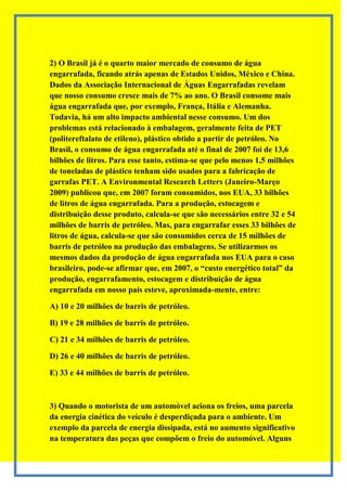 2) O Brasil já é o quarto maior mercado de consumo de água
engarrafada, ficando atrás apenas de Estados Unidos, México e China.
Dados da Associação Internacional de Águas Engarrafadas revelam
que nosso consumo cresce mais de 7% ao ano. O Brasil consome mais
água engarrafada que, por exemplo, França, Itália e Alemanha.
Todavia, há um alto impacto ambiental nesse consumo. Um dos
problemas está relacionado à embalagem, geralmente feita de PET
(politereftalato de etileno), plástico obtido a partir de petróleo. No
Brasil, o consumo de água engarrafada até o final de 2007 foi de 13,6
bilhões de litros. Para esse tanto, estima-se que pelo menos 1,5 milhões
de toneladas de plástico tenham sido usados para a fabricação de
garrafas PET. A Environmental Research Letters (Janeiro-Março
2009) publicou que, em 2007 foram consumidos, nos EUA, 33 bilhões
de litros de água engarrafada. Para a produção, estocagem e
distribuição desse produto, calcula-se que são necessários entre 32 e 54
milhões de barris de petróleo. Mas, para engarrafar esses 33 bilhões de
litros de água, calcula-se que são consumidos cerca de 15 milhões de
barris de petróleo na produção das embalagens. Se utilizarmos os
mesmos dados da produção de água engarrafada nos EUA para o caso
brasileiro, pode-se afirmar que, em 2007, o “custo energético total” da
produção, engarrafamento, estocagem e distribuição de água
engarrafada em nosso país esteve, aproximada-mente, entre:

A) 10 e 20 milhões de barris de petróleo.

B) 19 e 28 milhões de barris de petróleo.

C) 21 e 34 milhões de barris de petróleo.

D) 26 e 40 milhões de barris de petróleo.

E) 33 e 44 milhões de barris de petróleo.



3) Quando o motorista de um automóvel aciona os freios, uma parcela
da energia cinética do veículo é desperdiçada para o ambiente. Um
exemplo da parcela de energia dissipada, está no aumento significativo
na temperatura das peças que compõem o freio do automóvel. Alguns
 