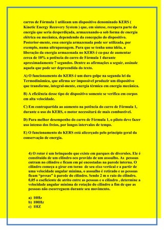 carros de Fórmula 1 utilizam um dispositivo denominado KERS (
Kinetic Energy Recovery System ) que, em síntese, recupera parte da
energia que seria desperdiçada, armazenando-a sob forma de energia
elétrica ou mecânica, dependendo da concepção do dispositivo.
Posterior-mente, essa energia armazenada pode ser utilizada, por
exemplo, numa ultrapassagem. Para que se tenha uma idéia, a
liberação da energia armazenada no KERS é ca-paz de aumentar
cerca de 10% a potência do carro de Fórmula 1 durante
aproximadamente 7 segundos. Dentre as afirmações a seguir, assinale
aquela que pode ser depreendida do texto.

A) O funcionamento do KERS é um duro golpe na segunda lei da
Termodinâmica, que afirma ser impossível produzir um dispositivo
que transforme, integral-mente, energia térmica em energia mecânica.

B) A eficiência desse tipo de dispositivo somente se verifica em corpos
em alta velocidade.

C) Em contrapartida ao aumento na potência do carro de Fórmula 1,
durante o uso do KERS, o motor necessitará de mais combustível.

D) Para melhor desempenho do carro de Fórmula 1, o piloto deve fazer
uso intenso dos freios, por longos intervalos de tempo.

E) O funcionamento do KERS está alicerçado pelo princípio geral da
conservação de energia.



   4) O rotor é um brinquedo que existe em parques de diversões. Ele é
   constituído de um cilindro oco provido de um assoalho. As pessoas
   entram no cilindro e ficam em pé encostadas na parede interna. O
   cilindro começa a girar em torno de seu eixo vertical e a partir de
   uma velocidade angular mínima, o assoalho é retirado e as pessoas
   ficam “presas” à parede do cilindro. Sendo 2 m o raio do cilindro.
   0,05 o coeficiente de atrito entre as pessoas e o cilindro , determine a
   velocidade angular mínima de rotação do cilindro a fim de que as
   pessoas não escorreguem durante seu movimento.

   a) 10Hz
   b) 100Hz
   c) 1HZ
 