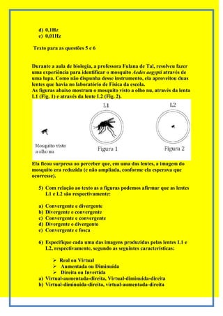 d) 0,1Hz
  e) 0,01Hz

Texto para as questões 5 e 6


Durante a aula de biologia, a professora Fulana de Tal, resolveu fazer
uma experiência para identificar o mosquito Aedes aegypti através de
uma lupa. Como não dispunha desse instrumento, ela aproveitou duas
lentes que havia no laboratório de Física da escola.
As figuras abaixo mostram o mosquito visto a olho nu, através da lenta
L1 (Fig. 1) e através da lente L2 (Fig. 2).




Ela ficou surpresa ao perceber que, em uma das lentes, a imagem do
mosquito era reduzida (e não ampliada, conforme ela esperava que
ocorresse).

  5) Com relação ao texto as a figuras podemos afirmar que as lentes
     L1 e L2 são respectivamente:

  a)   Convergente e divergente
  b)   Divergente e convergente
  c)   Convergente e convergente
  d)   Divergente e divergente
  e)   Convergente e fosca

  6) Especifique cada uma das imagens produzidas pelas lentes L1 e
     L2, respectivamente, segundo as seguintes características:

         Real ou Virtual
         Aumentada ou Diminuída
         Direita ou Invertida
  a) Virtual-aumentada-direita, Virtual-diminuida-direita
  b) Virtual-diminuida-direita, virtual-aumentada-direita
 