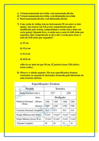 c) Virtual-aumentada-invertida, real-aumentada-direita
d) Virtual-aumantada-invertida, real-diminuida-invertida
e) Real-aumentada-direita, real-diminuida-direita

7) Uma corda de violino tem no instrumento 50 cm entre os dois
   apoios. Sua massa é de 5,0 g (este comprimento pode ser
   modificado pelo artista, comprimindo a corda com o dedo em
   certo ponto). Quando livre, a corda toca a nota lá (440 ciclos por
   segundo). Que comprimento se deve dar à corda para tocar a
   nota dó (528 ciclos por segundo)?

   a) 25 cm

   b) 32,4 cm

   c) 41,6 cm

   d) 45,8 cm

   e)Devia ser mais do que 50 cm. (É possível tocar 528 ciclos/s
   nesta corda.)

8) Observe a tabela seguinte. Ela traz especificações técnicas
   constantes no manual de instruções fornecido pelo fabricante de
   uma torneira elétrica.
 