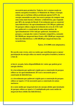 necessária para produzi-la. Todavia, ela é a menos usada na
      matriz energética brasileira. O Ministério de Minas e Energia
      estima que as turbinas eólicas produzam apenas 0,25% da
      energia consumida no país. Isso ocorre porque ela compete com
      uma usina mais barata e eficiente: a hidrelétrica, que responde
      por 80% da energia do Brasil. O investimento para se construir
      uma hidrelétrica é de aproximadamente US$ 100 por quilowatt.
      Os parques eólicos exigem investimento de cerca de US$ 2 mil
      por quilowatt e a construção de uma usina nuclear, de
      aproximadamente US$ 6 mil por quilowatt. Instalados os
      parques, a energia dos ventos é bastante competitiva, custando
      R$ 200,00 por megawatt-hora frente a R$ 150,00 por megawatt-
      hora das hidrelétricas e a R$ 600,00 por megawatt-hora das
      termelétricas.

                                    Época. 21/4/2008 (com adaptações).



De acordo com o texto, entre as razões que contribuem para a menor
participação da energia eólica na matriz energética brasileira, inclui-se
o fato de



a) haver, no país, baixa disponibilidade de ventos que podem gerar
energia elétrica.

b) o investimento por quilowatt exigido para a construção de parques
eólicos ser de aproximadamente 20 vezes o necessário para a
construção de hidrelétricas.

c) o investimento por quilowatt exigido para a construção de parques
eólicos ser igual a 1/3 do necessário para a construção de usinas
nucleares.

d) o custo médio por megawatt-hora de energia obtida após instalação
de parques eólicos ser igual a 1,2 multiplicado pelo custo médio do
megawatt-hora obtido das hidrelétricas.
 