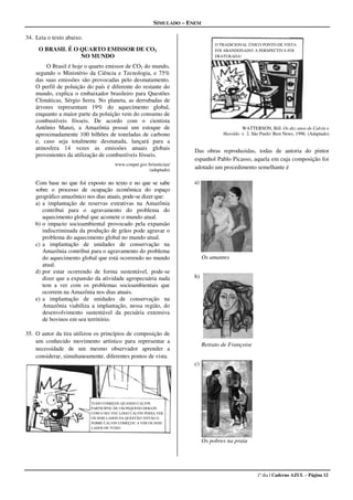 SIMULADO � ENEM

34. Leia o texto abaixo.
                                                                                 O TRADICIONAL ÚNICO PONTO DE VISTA
     O BRASIL É O QUARTO EMISSOR DE CO2                                          FOI ABANDONADO! A PERSPECTIVA FOI
                  NO MUNDO                                                       FRATURADA!

        O Brasil é hoje o quarto emissor de CO2 do mundo,
    segundo o Ministério da Ciência e Tecnologia, e 75%
    das suas emissões são provocadas pelo desmatamento.
    O perfil de poluição do país é diferente do restante do
    mundo, explica o embaixador brasileiro para Questões
    Climáticas, Sérgio Serra. No planeta, as derrubadas de
    árvores representam 19% do aquecimento global,
    enquanto a maior parte da poluição vem do consumo de
    combustíveis fósseis. De acordo com o cientista
    Antônio Manzi, a Amazônia possui um estoque de                                           WATTERSON, Bill. Os dez anos de Calvin e
    aproximadamente 100 bilhões de toneladas de carbono                             Haroldo. v. 2. São Paulo: Best News, 1996. (Adaptado)
    e, caso seja totalmente desmatada, lançará para a
    atmosfera 14 vezes as emissões anuais globais                      Das obras reproduzidas, todas de autoria do pintor
    provenientes da utilização de combustíveis fósseis.
                                                                       espanhol Pablo Picasso, aquela em cuja composição foi
                                      www.conpet.gov.br/noticias/
                                                     (adaptado)        adotado um procedimento semelhante é

    Com base no que foi exposto no texto e no que se sabe             a)
    sobre o processo de ocupação econômica do espaço
    geográfico amazônico nos dias atuais, pode-se dizer que:
    a) a implantação de reservas extrativas na Amazônia
       contribui para o agravamento do problema do
       aquecimento global que acomete o mundo atual.
    b) o impacto socioambiental provocado pela expansão
       indiscriminada da produção de grãos pode agravar o
       problema do aquecimento global no mundo atual.
    c) a implantação de unidades de conservação na
       Amazônia contribui para o agravamento do problema
       do aquecimento global que está ocorrendo no mundo                    Os amantes
       atual.
    d) por estar ocorrendo de forma sustentável, pode-se
       dizer que a expansão da atividade agropecuária nada            b)
       tem a ver com os problemas socioambientais que
       ocorrem na Amazônia nos dias atuais.
    e) a implantação de unidades de conservação na
       Amazônia viabiliza a implantação, nessa região, do
       desenvolvimento sustentável da pecuária extensiva
       de bovinos em seu território.

35. O autor da tira utilizou os princípios de composição de
    um conhecido movimento artístico para representar a
                                                                            Retrato de Françoise
    necessidade de um mesmo observador aprender a
    considerar, simultaneamente, diferentes pontos de vista.
                                                                      c)




                           TUDO COMEÇOU QUANDO CALVIN
                           PARTICIPOU DE UM PEQUENO DEBATE
                           COM O SEU PAI! LOGO CALVIN PODIA VER
                           OS DOIS LADOS DA QUESTÃO! ENTÃO O
                           POBRE CALVIN COMEÇOU A VER OS DOIS
                           LADOS DE TUDO!


                                                                            Os pobres na praia




                                                                                                     1º dia | Caderno AZUL – Página 12
 