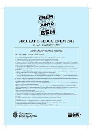 SIMULADO SEDUC ENEM 2012
                                     1º DIA – CADERNO AZUL
                                PROVA DE CIÊNCIAS HUMANAS E SUAS TECNOLOGIAS
                              PROVA DE CIÊNCIAS DA NATUREZA E SUAS TECNOLOGIAS

LEIA ATENTAMENTE AS INSTRUÇÕES SEGUINTES

1. Este CADERNO DE QUESTÕES contém 90 questões numeradas de 1 a 90, dispostas da seguinte maneira:
a. as questões de número 1 a 45 são relativas à área de Ciências Humanas e suas Tecnologias;
b. as questões de número 46 a 90 são relativas à área de Ciências da Natureza e suas Tecnologias.
2. Conﬁra se o seu CADERNO DE QUESTÕES contém a quantidade de questões e se essas questões estão na ordem mencionada na
instrução anterior. Caso o caderno esteja incompleto, tenha qualquer defeito ou apresente divergência, comunique ao aplicador da sala
para que ele tome as providências cabíveis.
3. Preencha no CARTÃO-RESPOSTA os seus dados, corretamente. Caso haja alguma dúvida, comunique-a ao aplicador da sala.
4. ATENÇÃO: após a conferência, preencha e assine seu nome nos espaços próprios do CARTÃO-RESPOSTA com caneta esferográﬁca
de tinta preta .
5. Marque no CARTÃO-RESPOSTA, no espaço apropriado, a opção correspondente à cor desta capa. ATENÇÃO: se você assinalar mais
de uma opção de cor ou deixar todos os campos em branco, sua prova não será corrigida.
6. Não dobre, não amasse nem rasure o CARTÃO-RESPOSTA, pois ele será utilizado nos dois dias de prova e não poderá ser substituído.
7. Para cada uma das questões objetivas, são apresentadas 5 opções identiﬁcadas com as letras A, B, C, D e E. Apenas uma responde
corretamente à questão.
8. No CARTÃO-RESPOSTA, preencha todo o espaço compreendido no círculo correspondente à opção escolhida para a resposta. A
marcação em mais de uma opção anula a questão, mesmo que uma das respostas esteja correta.
9. O tempo disponível para estas provas é de quatro horas e trinta minutos.
10. Reserve os 30 minutos ﬁnais para marcar seu CARTÃO-RESPOSTA. Os rascunhos e as marcações assinaladas no CADERNO DE
QUESTÕES não serão considerados na avaliação.
11. Quando terminar as provas, acene para chamar o aplicador e entregue este CADERNO DE QUESTÕES e o CARTÃO-RESPOSTA.
12. Você poderá deixar o local de prova somente após decorridas duas horas do início da aplicação e poderá levar seu CADERNO DE
QUESTÕES ao deixar em deﬁnitivo a sala de provas nos últimos 30 minutos que antecedem o término da prova.
13. Você será excluído do exame no caso de:
a) prestar, em qualquer documento, declaração falsa ou inexata;
b) agir com incorreção ou descortesia para com qualquer participante ou pessoa envolvida no processo de aplicação das provas;
c) perturbar, de qualquer modo, a ordem no local de aplicação das provas, incorrendo em comportamento indevido durante a realização
do Exame;
d) se comunicar, durante as provas, com outro participante verbalmente, por escrito ou por qualquer
outra forma;
e) utilizar qualquer tipo de equipamento eletrônico e de comunicação durante a realização do Exame;
f) utilizar ou tentar utilizar meio fraudulento, em benefício próprio ou de terceiros, em qualquer etapa do Exame;
g) utilizar livros, notas ou impressos durante a realização do Exame;
h) se ausentar da sala de provas, levando consigo o CADERNO DE QUESTÕES antes do prazo
 