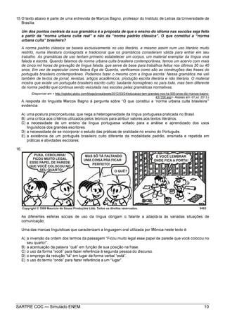 SARTRE COC — Simulado ENEM 10
15.O texto abaixo é parte de uma entrevista de Marcos Bagno, professor do Instituto de Letras da Universidade de
Brasília.
Um dos pontos centrais da sua gramática é a proposta de que o ensino do idioma nas escolas seja feito
a partir da “norma urbana culta real” e não da “norma padrão clássica”. O que constitui a “norma
urbana culta” brasileira?
A norma padrão clássica se baseia exclusivamente no uso literário, e mesmo assim num uso literário muito
restrito, numa literatura consagrada e tradicional que os gramáticos consideram válida para entrar em seu
trabalho. As gramáticas de uso tentam primeiro estabelecer um corpus, um material exemplar da língua viva
falada e escrita. Quando falamos da norma urbana culta brasileira contemporânea, temos um acervo com mais
de cinco mil horas de gravação de língua falada, que serve de base para trabalhos feitos nos últimos 30 ou 40
anos. Em vez de especular como falava Eça de Queirós, verificamos como são as construções das frases do
português brasileiro contemporâneo. Podemos fazer o mesmo com a língua escrita. Nessa gramática me vali
também de textos de jornal, revistas, artigos acadêmicos, produção escrita literária e não literária. O material
mostra que existe um português brasileiro escrito culto, bastante homogêneo no país todo, mas bem diferente
da norma padrão que continua sendo veiculada nas escolas pelas gramáticas normativas.
(Disponível em < http://oglobo.globo.com/blogs/prosa/posts/2012/03/24/educacao-tem-grandes-nos-ha-500-anos-diz-marcos-bagno-
437358.asp>. Acesso em: 07 jul. 2013.)
A resposta do linguista Marcos Bagno à pergunta sobre “O que constitui a ‘norma urbana culta brasileira’”
evidencia:
A) uma postura preconceituosa, que nega a heterogeneidade da língua portuguesa praticada no Brasil.
B) uma crítica aos critérios utilizados pelos teóricos para atribuir valores aos textos literários.
C) a necessidade de um ensino da língua portuguesa voltado para a análise e aprendizado dos usos
linguísticos dos grandes escritores.
D) a necessidade de se incorporar o estudo das práticas de oralidade no ensino do Português.
E) a existência de um português brasileiro culto diferente da modalidade padrão, ensinada e repetida em
práticas e atividades escolares.
16.
As diferentes esferas sociais de uso da língua obrigam o falante a adaptá-la às variadas situações de
comunicação.
Uma das marcas linguísticas que caracterizam a linguagem oral utilizada por Mônica neste texto é:
A) a inversão da ordem dos termos da passagem “Ficou muito legal esse papel de parede que você colocou no
seu quarto!”.
B) a acentuação da palavra “quê” em função de sua posição na frase.
C) o uso da forma “você” para fazer referência à segunda pessoa do discurso.
D) o emprego da redução “tá” em lugar da forma verbal “está”.
E) o uso do termo “onde” para fazer referência a um “lugar”.
 
