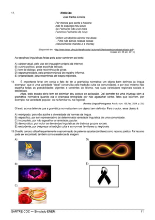 SARTRE COC — Simulado ENEM 11
17. Notícias
José Carlos Limeira
Por menos que conte a história
Não te esqueço meu povo
Se Palmares não vive mais
Faremos Palmares de novo
Ontem um distinto senhor me disse:
– Filho não pense nessas coisas
(naturalmente mandei-o à merda)
(Disponível em: <http://www.letras.ufmg.br/literafro/data1/autores/82/textosselecionadosatualizado.pdf>.
Acesso em: 06 abr. 2013.)
As escolhas linguísticas feitas pelo autor conferem ao texto:
A) caráter atual, pelo uso de linguagem própria da Internet.
B) cunho político, pelas escolhas lexicais.
C) tom de diálogo, pela recorrência de gírias.
D) espontaneidade, pela predominância de registro informal.
E) originalidade, pela recorrência de traços regionais.
18. É importante levar em conta o fato de ter a gramática normativa um objeto bem definido (a língua
exemplar, que é uma variedade “ideal” construída pela tradição culta da comunidade), e por isso mesmo não
espelha todas as possibilidades vigentes e correntes do idioma, nas suas variedades regionais sociais e
estilísticas.
Aliás, todo estudo sério tem de delimitar seu corpus de aplicação. Daí cometer-se uma injustiça com a
gramática normativa quando ela é chamada retrógrada por não agasalhar certos fatos que ocorrem, por
exemplo, na variedade popular, ou na familiar ou na regional.
(Revista Língua Portuguesa. Ano 9, num. 100, fev. 2014. p. 25.)
O texto acima defende que a gramática normativa tem um objeto bem definido. Para o autor, esse objeto é:
A) retrógrado, pois não acolhe a diversidade de normas da língua.
B) específico, por ser representativo de determinada variedade linguística de uma comunidade.
C) incompleto, por não agasalhar a variedade popular.
D) democrático, por incluir as demandas linguísticas de distintos grupos sociais.
E) excludente, por desprezar a tradição culta e as normas familiares ou regionais.
19.O estilo barroco utiliza frequentemente a aproximação de palavras opostas (antítese) como recurso poético. Tal recurso
pode ser encontrado também como a essência da imagem:
A)
B)
C)
D)
E)
 